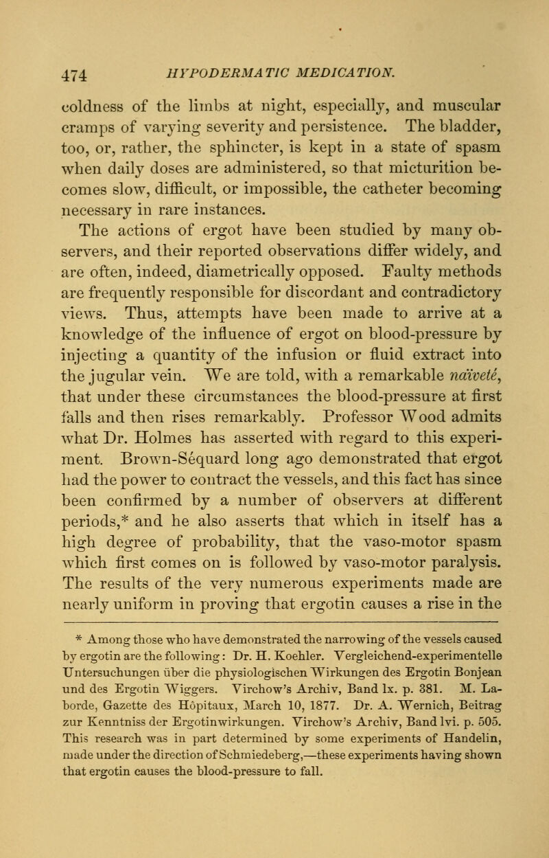 coldness of the limbs at night, especially, and muscular cramps of varying severity and persistence. The bladder, too, or, rather, the sphincter, is kept in a state of spasm when daily doses are administered, so that micturition be- comes slow, difficult, or impossible, the catheter becoming necessary in rare instances. The actions of ergot have been studied by many ob- servers, and their reported observations differ widely, and are often, indeed, diametrically opposed. Faulty methods are frequently responsible for discordant and contradictory views. Thus, attempts have been made to arrive at a knowledge of the influence of ergot on blood-pressure by injecting a quantity of the infusion or fluid extract into the jugular vein. We are told, with a remarkable naivete, that under these circumstances the blood-pressure at first falls and then rises remarkably. Professor Wood admits what Dr. Holmes has asserted with regard to this experi- ment. Brown-Sequard long ago demonstrated that ergot had the power to contract the vessels, and this fact has since been confirmed by a number of observers at different periods,* and he also asserts that which in itself has a high degree of probability, that the vaso-motor spasm which first comes on is followed by vaso-motor paralysis. The results of the very numerous experiments made are nearly uniform in proving that ergotin causes a rise in the * Among those who have demonstrated the narrowing of the vessels caused by ergotin are the following: Dr. H, Koehler. Yergleichend-experimentelle Untersuchungen iiber die physiologischen Wirkungen des Ergotin Bonjean und des Ergotin Wiggers. Virchow's Archiv, Band lx. p. 381. M. La- borde, Gazette des Hopitaux, March 10, 1877. Dr. A. Wernich, Beitrag zur Kenntniss der Ergotinwirkungen. Virchow's Archiv, Band lvi. p. 505. This research was in part determined by some experiments of Handelin, made under the direction of Schmiedeberg,—these experiments having shown that ergotin causes the blood-pressure to fall.