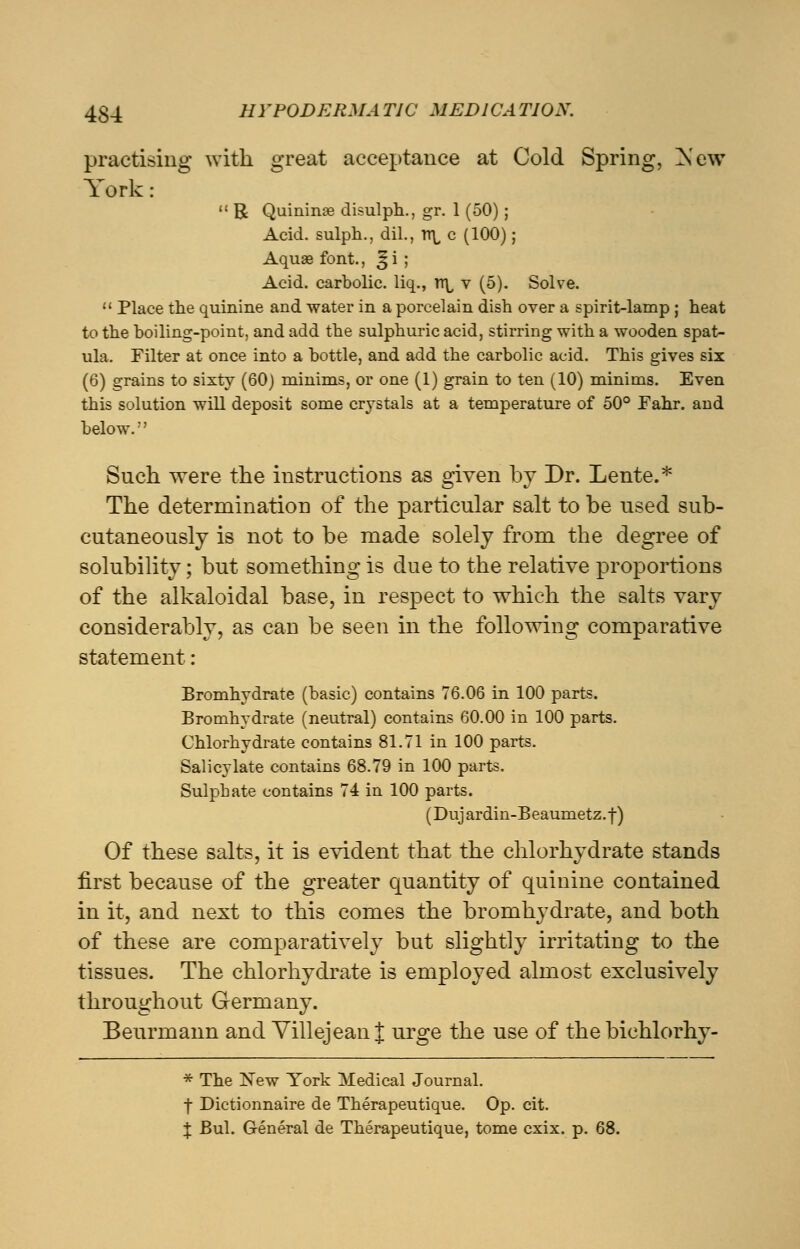 practising with great acceptance at Cold Spring, New York:  R Quinine disulph., gr. 1 (50) ; Acid, sulph., dil., tt\, c (100); Aquae font., ^ i ; Acid, carbolic, liq., n\, v (5). Solve.  Place the quinine and water in a porcelain dish over a spirit-lamp ; heat to the boiling-point, and add the sulphuric acid, stirring with a wooden spat- ula. Filter at once into a bottle, and add the carbolic acid. This gives six (6) grains to sixty (60) minims, or one (1) grain to ten (10) minims. Even this solution will deposit some crystals at a temperature of 50° Fahr. and below.'' Such were the instructions as given by Dr. Lente.* The determination of the particular salt to be used sub- cutaneously is not to be made solely from the degree of solubility; but something is due to the relative proportions of the alkaloidal base, in respect to which the salts vary considerably, as can be seen in the following comparative statement: Bromhydrate (basic) contains 76.06 in 100 parts. Bromhydrate (neutral) contains 60.00 in 100 parts. Chlorhydrate contains 81.71 in 100 parts. Salicylate contains 68.79 in 100 parts. Sulphate contains 74 in 100 parts. (Dujardin-Beaumetz.f) Of these salts, it is evident that the chlorhydrate stands first because of the greater quantity of quinine contained in it, and next to this comes the bromhydrate, and both of these are comparatively but slightly irritating to the tissues. The chlorhydrate is employed almost exclusively throughout Germany. Beurmann and Yillejean J urge the use of the bichlorhy- * The New York Medical Journal. | Dictionnaire de Therapeutique. Op. cit. X Bui. General de Therapeutique, tome cxix. p. 68.