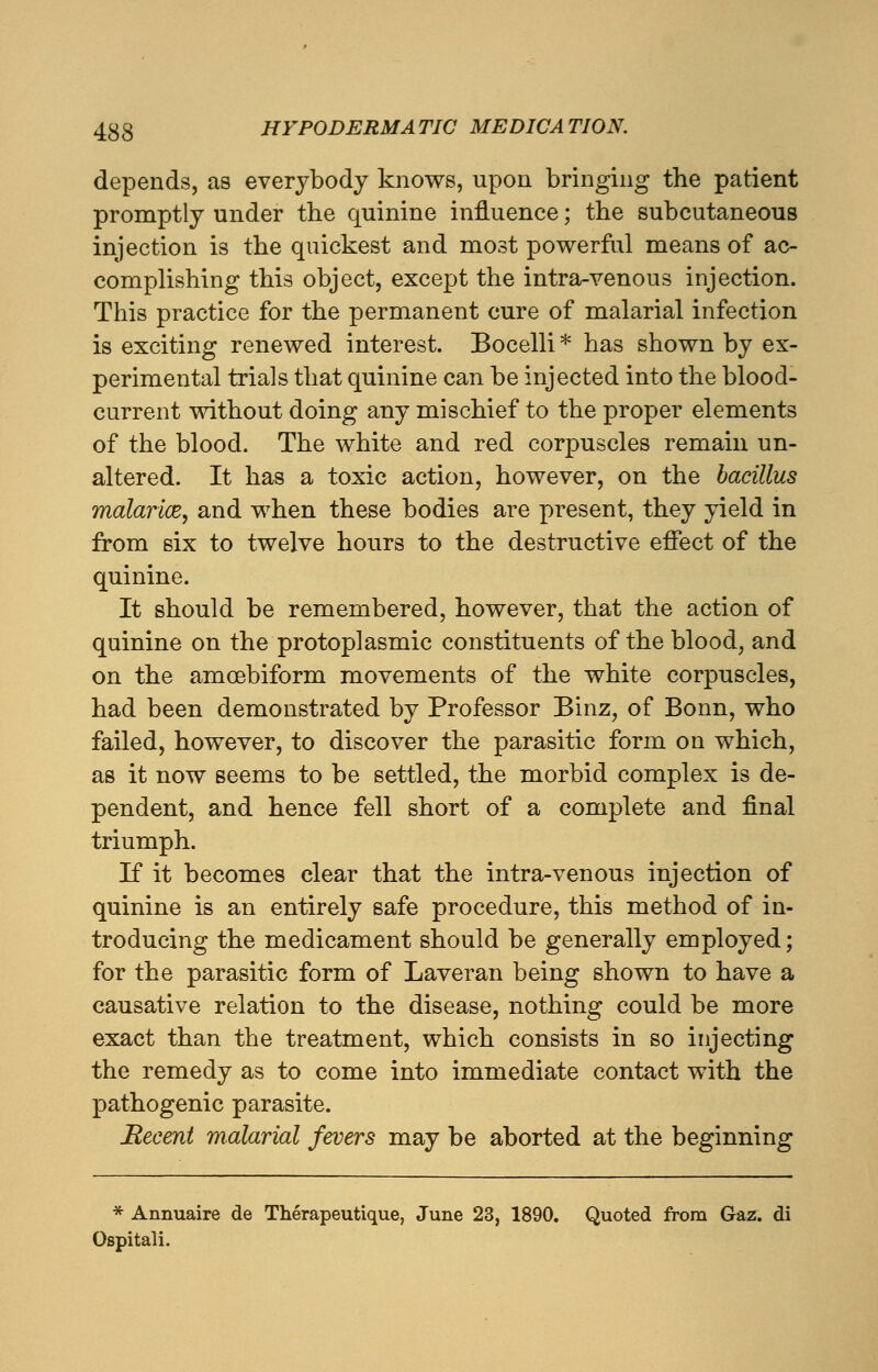 depends, as everybody knows, upon bringing the patient promptly under the quinine influence; the subcutaneous injection is the quickest and most powerful means of ac- complishing this object, except the intra-venous injection. This practice for the permanent cure of malarial infection is exciting renewed interest. Bocelli * has shown by ex- perimental trials that quinine can be injected into the blood- current without doing any mischief to the proper elements of the blood. The white and red corpuscles remain un- altered. It has a toxic action, however, on the bacillus malarice, and when these bodies are present, they yield in from six to twelve hours to the destructive effect of the quinine. It should be remembered, however, that the action of quinine on the protoplasmic constituents of the blood, and on the amcebiform movements of the white corpuscles, had been demonstrated by Professor Binz, of Bonn, who failed, however, to discover the parasitic form on which, as it now seems to be settled, the morbid complex is de- pendent, and hence fell short of a complete and final triumph. If it becomes clear that the intra-venous injection of quinine is an entirely safe procedure, this method of in- troducing the medicament should be generally employed; for the parasitic form of Laveran being shown to have a causative relation to the disease, nothing could be more exact than the treatment, which consists in so injecting the remedy as to come into immediate contact with the pathogenic parasite. Recent malarial fevers may be aborted at the beginning * Annuaire de Therapeutique, June 23, 1890. Quoted from Gaz. di Ospitali.