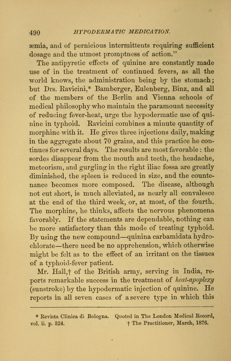 semia, and of pernicious intermittents requiring sufficient dosage and the utmost promptness of action. The antipyretic effects of quinine are constantly made use of in the treatment of continued fevers, as all the world knows, the administration being by the stomach; but Drs. Ravieini,* Bamberger, Eulenberg, Binz, and all of the members of the Berlin and Vienna schools of medical philosophy who maintain the paramount necessity of reducing fever-heat, urge the hypodermatic use of qui- nine in typhoid. Ravieini combines a minute quantity of morphine with it. He gives three injections daily, making in the aggregate about 70 grains, and this practice he con- tinues for several days. The results are most favorable : the sordes disappear from the mouth and teeth, the headache, meteorism, and gurgling in the right iliac fossa are greatly diminished, the spleen is reduced in size, and the counte- nance becomes more composed. The disease, although not cut short, is much alleviated, as nearly all convalesce at the end of the third week, or, at most, of the fourth. The morphine, he thinks, affects the nervous phenomena favorably. If the statements are dependable, nothing can be more satisfactory than this mode of treating typhoid. By using the new compound—quinina carbamidata hydro- chlorate—there need be no apprehension, which otherwise might be felt as to the effect of an irritant on the tissues of a typhoid-fever patient. Mr. Hall,f of the British army, serving in India, re- ports remarkable success in the treatment of heat-apoplexy (sunstroke) by the hypodermatic injection of quinine. He reports in all seven cases of a severe type in which this * Eevista Clinica di Bologna. Quoted in The London Medical Kecord, vol. ii. p. 324. f The Practitioner, March, 1876.