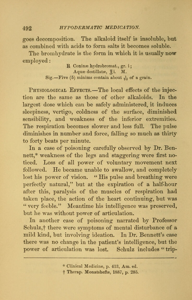 goes decomposition. The alkaloid itself is insoluble, but as combined with acids to form salts it becomes soluble. The bromhydrate is the form in which it is usually now employed: R Coninse hydrobromat., gr. i; Aquae destillatse, ^i. M. Sig.—Five (5) minims contain about -fa of a grain. Physiological Effects.—The local effects of the injec- tion are the same as those of other alkaloids. In the largest dose which can be safely administered, it induces sleepiness, vertigo, coldness of the surface, diminished sensibility, and weakness of the inferior extremities. The respiration becomes slower and less full. The pulse diminishes in number and force, falling so much as thirty to forty beats per minute. In a case of poisoning carefully observed by Dr. Ben- nett,* weakness of the legs and staggering were first no- ticed. Loss of all power of voluntary movement next followed. He became unable to swallow, and completely lost his power of vision.  His pulse and breathing were perfectly natural, but at the expiration of a half-hour after this, paralysis of the muscles of respiration had taken place, the action of the heart continuing, but was  very feeble. Meantime his intelligence was preserved, but he was without power of articulation. In another case of poisoning narrated by Professor Schulz,f there were symptoms of mental disturbance of a mild kind, but involving ideation. In Dr. Bennett's case there was no change in the patient's intelligence, but the power of articulation was lost. Schulz includes  trip- * Clinical Medicine, p. 413, Am. ed. f Therap. Monatshefte, 1887, p. 285.