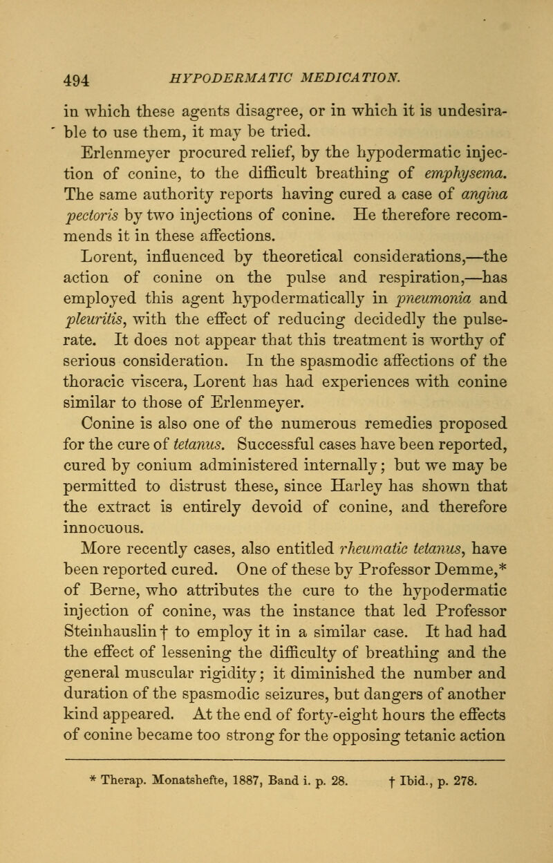 in which these agents disagree, or in which it is undesira- ble to use them, it may be tried. Erlenmeyer procured relief, by the hypodermatic injec- tion of conine, to the difficult breathing of emphysema. The same authority reports having cured a case of angina pectoris by two injections of conine. He therefore recom- mends it in these affections. Lorent, influenced by theoretical considerations,—the action of conine on the pulse and respiration,—has employed this agent hypodermatically in pneumonia and pleuritis, with the effect of reducing decidedly the pulse- rate. It does not appear that this treatment is worthy of serious consideration. In the spasmodic affections of the thoracic viscera, Lorent has had experiences with conine similar to those of Erlenmeyer. Conine is also one of the numerous remedies proposed for the cure of tetanus. Successful cases have been reported, cured by conium administered internally; but we may be permitted to distrust these, since Harley has shown that the extract is entirely devoid of conine, and therefore innocuous. More recently cases, also entitled rheumatic tetanus, have been reported cured. One of these by Professor Demme,* of Berne, who attributes the cure to the hypodermatic injection of conine, was the instance that led Professor Steinhauslin f to employ it in a similar case. It had had the effect of lessening the difficulty of breathing and the general muscular rigidity; it diminished the number and duration of the spasmodic seizures, but dangers of another kind appeared. At the end of forty-eight hours the effects of conine became too strong for the opposing tetanic action * Therap. Monatshefte, 1887, Band i. p. 28. f Ibid., p. 278.