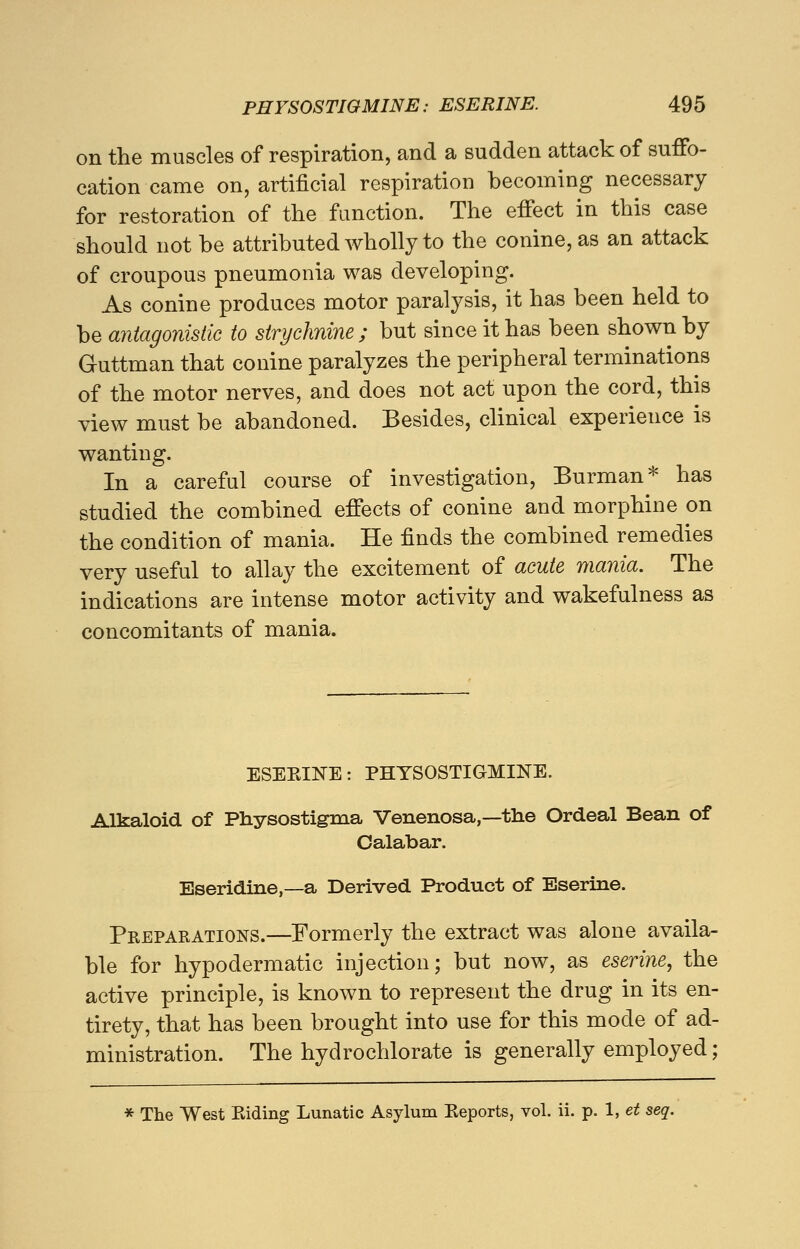 on the muscles of respiration, and a sudden attack of suffo- cation came on, artificial respiration becoming necessary for restoration of the function. The effect in this case should not be attributed wholly to the conine, as an attack of croupous pneumonia was developing. As conine produces motor paralysis, it has been held to be antagonistic to strychnine ; but since it has been shown by Guttman that conine paralyzes the peripheral terminations of the motor nerves, and does not act upon the cord, this view must be abandoned. Besides, clinical experience is wanting. In a careful course of investigation, Burman* has studied the combined effects of conine and morphine on the condition of mania. He finds the combined remedies very useful to allay the excitement of acute mania. The indications are intense motor activity and wakefulness as concomitants of mania. ESEKINE: PHYSOSTIGMIKE. Alkaloid of Physostigma Venenosa,—the Ordeal Bean of Calabar. Eseridine,—a Derived Product of Eserine. Preparations.—Formerly the extract was alone availa- ble for hypodermatic injection; but now, as eserine, the active principle, is known to represent the drug in its en- tirety, that has been brought into use for this mode of ad- ministration. The hydrochlorate is generally employed; * The West Biding Lunatic Asylum Eeports, vol. ii. p. 1, et seq.