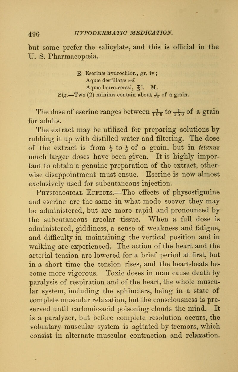 but some prefer the salicylate, and this is official in the XJ. S. Pharmacopoeia. R Eserinse hydrochlor., gr. iv ; Aquae destillatse vel Aquae lauro-cerasi, !|i. M. Sig.—Two (2) minims contain about -^ of a grain. The dose of eserine ranges between y^- to y^-g- of a grain for adults. The extract may be utilized for preparing solutions by rubbing it up with distilled water and filtering. The dose of the extract is from \ to \ of a grain, but in tetanus much larger doses have been given. It is highly impor- tant to obtain a genuine preparation of the extract, other- wise disappointment must ensue. Eserine is now almost exclusively used for subcutaneous injection. Physiological Effects.—The effects of physostigmine and eserine are the same in what mode soever they may be administered, but are more rapid and pronounced by the subcutaneous areolar tissue. When a full dose is administered, giddiness, a sense of weakness and fatigue, and difficulty in maintaining the vertical position and in walking are experienced. The action of the heart and the arterial tension are lowered for a brief period at first, but in a short time the tension rises, and the heart-beats be- come more vigorous. Toxic doses in man cause death by paralysis of respiration and of the heart, the whole muscu- lar system, including the sphincters, being in a state of complete muscular relaxation, but the consciousness is pre- served until carbonic-acid poisoning clouds the mind. It is a paralyzer, but before complete resolution occurs, the voluntary muscular system is agitated by tremors, which consist in alternate muscular contraction and relaxation.