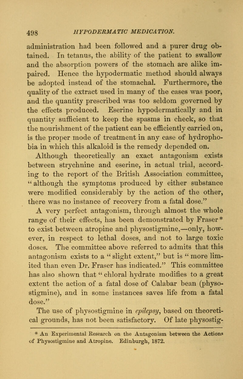 administration had been followed and a purer drug ob- tained. In tetanus, the ability of the patient to swallow and the absorption powers of the stomach are alike im- paired. Hence the hypodermatic method should always be adopted instead of the stomachal. Furthermore, the quality of the extract used in many of the cases was poor, and the quantity prescribed was too seldom governed by the effects produced. Eserine hypodermatically and in quantity sufficient to keep the spasms in check, so that the nourishment of the patient can be efficiently carried on, is the proper mode of treatment in any case of hydropho- bia in which this alkaloid is the remedy depended on. Although theoretically an exact antagonism exists between strychnine and eserine, in actual trial, accord- ing to the report of the British Association committee,  although the symptoms produced by either substance were modified considerably by the action of the other, there was no instance of recovery from a fatal dose. A very perfect antagonism, through almost the whole range of their effects, has been demonstrated by Fraser * to exist between atropine and physostigmine,—only, how- ever, in respect to lethal doses, and not to large toxic doses. The committee above referred to admits that this antagonism exists to a  slight extent, but is  more lim- ited than even Dr. Fraser has indicated. This committee has also shown that  chloral hydrate modifies to a great extent the action of a fatal dose of Calabar bean (physo- stigmine), and in some instances saves life from a fatal dose. The use of physostigmine in epilepsy, based on theoreti- cal grounds, has not been satisfactory. Of late physostig- * An Experimental Kesearch on the Antagonism between the Actions of Physostigmine and Atropine. Edinburgh, 1872.