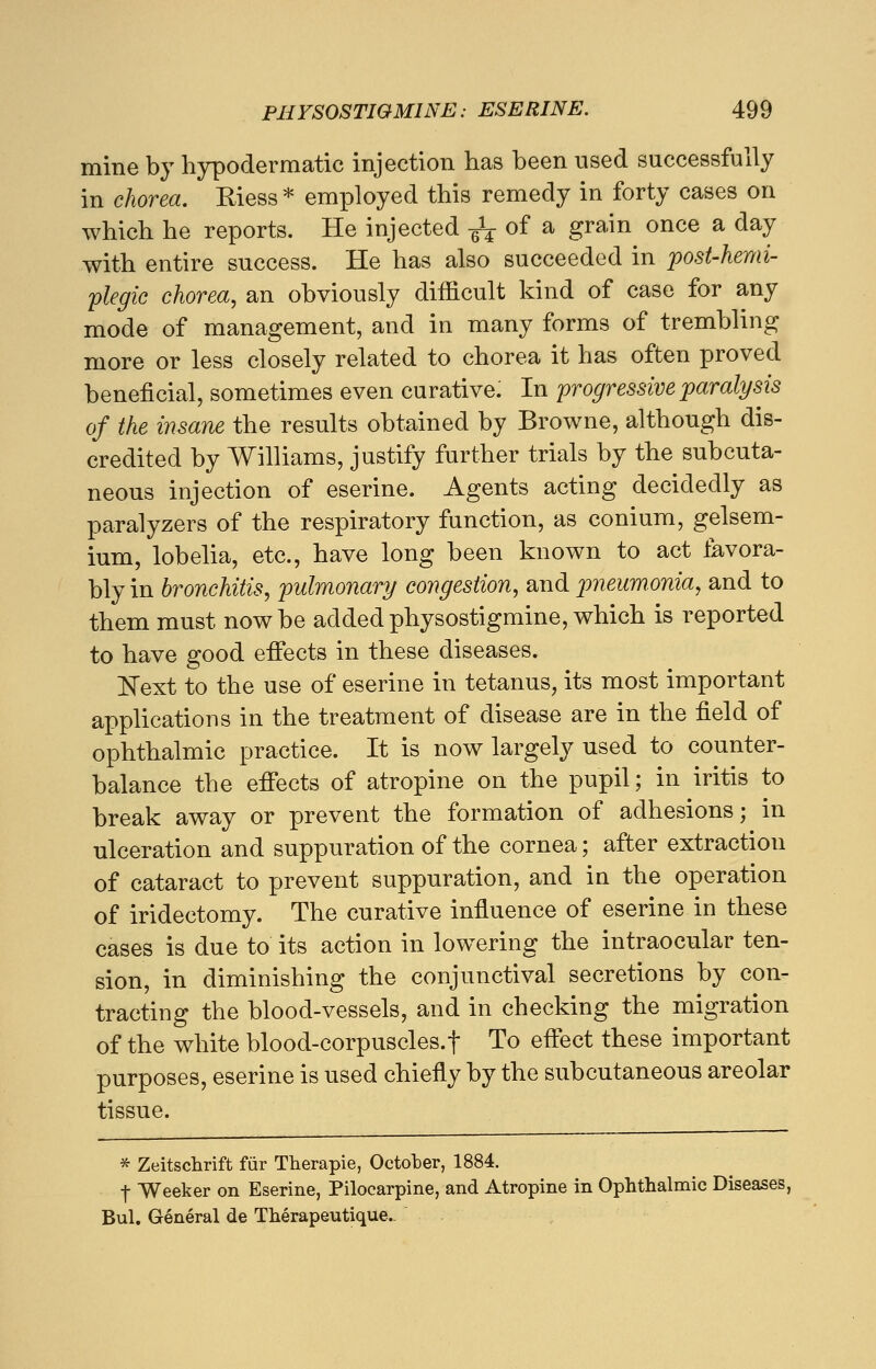 mine by hypodermatic injection has been used successfully in chorea. Riess* employed this remedy in forty cases on which he reports. He injected ^ of a grain once a day with entire success. He has also succeeded in posthemi- plegic chorea, an obviously difficult kind of case for any mode of management, and in many forms of trembling more or less closely related to chorea it has often proved beneficial, sometimes even curative: In progressive paralysis of the insane the results obtained by Browne, although dis- credited by Williams, justify further trials by the subcuta- neous injection of eserine. Agents acting decidedly as paralyzers of the respiratory function, as conium, gelsem- ium, lobelia, etc., have long been known to act favora- bly in bronchitis, pulmonary congestion, and pneumonia, and to them must now be added physostigmine, which is reported to have good effects in these diseases. Next to the use of eserine in tetanus, its most important applications in the treatment of disease are in the field of ophthalmic practice. It is now largely used to counter- balance the effects of atropine on the pupil; in iritis to break away or prevent the formation of adhesions; in ulceration and suppuration of the cornea; after extraction of cataract to prevent suppuration, and in the operation of iridectomy. The curative influence of eserine in these cases is due to its action in lowering the intraocular ten- sion, in diminishing the conjunctival secretions by con- tracting the blood-vessels, and in checking the migration of the white blood-corpuscles.t To effect these important purposes, eserine is used chiefly by the subcutaneous areolar tissue. * Zeitschrift fur Therapie, October, 1884. f Weeker on Eserine, Pilocarpine, and Atropine in Ophthalmic Diseases, Bui. General de Therapeutique-