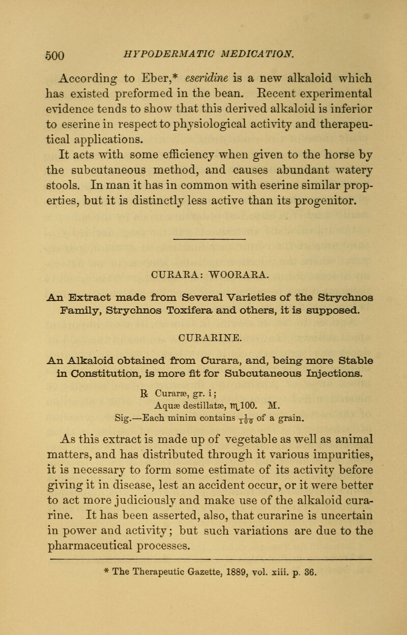 According to Eber,* eseridine is a new alkaloid which has existed preformed in the bean. Recent experimental evidence tends to show that this derived alkaloid is inferior to eserine in respect to physiological activity and therapeu- tical applications. It acts with some efficiency when given to the horse by the subcutaneous method, and causes abundant watery stools. In man it has in common with eserine similar prop- erties, but it is distinctly less active than its progenitor. CUEAEA: WOOEAEA. An Extract made from Several Varieties of the Strychnos Family, Strychnos Toxifera and others, it is supposed. CUEAEIKE. An Alkaloid obtained from Curara, and, being more Stable in Constitution, is more fit for Subcutaneous Injections. R Curarse, gr. i; Aquffi destillatse, n\,100. M. Sig.—Each minim contains yig- of a grain. As this extract is made up of vegetable as well as animal matters, and has distributed through it various impurities, it is necessary to form some estimate of its activity before giving it in disease, lest an accident occur, or it were better to act more judiciously and make use of the alkaloid cura- rine. It has been asserted, also, that curarine is uncertain in power and activity; but such variations are due to the pharmaceutical processes. * The Therapeutic Gazette, 1889, vol. xiii. p. 36.