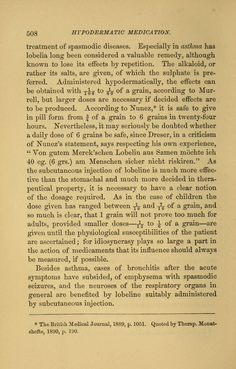 treatment of spasmodic diseases. Especially in asthma has lobelia long been considered a valuable remedy, although known to lose its effects by repetition. The alkaloid, or rather its salts, are given, of which the sulphate is pre- ferred. Administered hypodermatically, the effects can be obtained with yJ-Q- to -^ of a grain, according to Mur- rell, but larger doses are necessary if decided effects are to be produced. According to Nunez,* it is safe to give in pill form from f of a grain to 6 grains in twenty-four hours. Nevertheless, it may seriously be doubted whether a daily dose of 6 grains be safe, since Dreser, in a criticism of Nunez's statement, says respecting his own experience,  Yon gutem Merck'schen Lobelin aus Samen mochte ich 40 eg. (6 grs.) am Menschen sicher nicht riskiren. As the subcutaneous injection of lobeline is much more effec- tive than the stomachal and much more decided in thera- peutical property, it is necessary to have a clear notion of the dosage required. As in the case of children the dose given has ranged between -^ and ^ of a grain, and so much is clear, that 1 grain will not prove too much for adults, provided smaller doses—^ to -J- of a grain—are given until the physiological susceptibilities of the patient are ascertained; for idiosyncrasy plays so large a part in the action of medicaments that its influence should always be measured, if possible. Besides asthma, cases of bronchitis after the acute symptoms have subsided, of emphysema with spasmodic seizures, and the neuroses of the respiratory organs in general are benefited by lobeline suitably administered by subcutaneous injection. * The British Medical Journal, 1889, p. 1051. Quoted by Therap. Monat- shefte, 1890, p. 190.