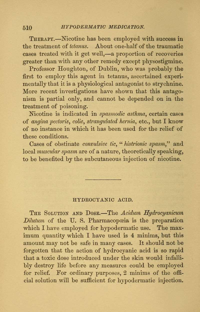 Therapy.—Nicotine has been employed with success in the treatment of tetanus. About one-half of the traumatic cases treated with it get well,—a proportion of recoveries greater than with any other remedy except physostigmine. Professor Houghton, of Dublin, who was probably the first to employ this agent in tetanus, ascertained experi- mentally that it is a physiological antagonist to strychnine. More recent investigations have shown that this antago- nism is partial only, and cannot be depended on in the treatment of poisoning. Nicotine is indicated in spasmodic asthma, certain cases of angina pectoris, colic, strangulated hernia, etc., but I know of no instance in which it has been used for the relief of these conditions. Cases of obstinate convulsive tic,  histrionic spasm and local muscular spasm are of a nature, theoretically speaking, to be benefited by the subcutaneous injection of nicotine. HYDBOCYANIC ACID. The Solution and Dose.—The Acidum Hydrocyanicum Dilutum of the U. S. Pharmacopoeia is the preparation which I have employed for hypodermatic use. The max- imum quantity which I have used is 4 minims, but this amount may not be safe in many cases. It should not be forgotten that the action of hydrocyanic acid is so rapid that a toxic dose introduced under the skin would infalli- bly destroy life before any measures could be employed for relief. For ordinary purposes, 2 minims of the offi- cial solution will be sufficient for hypodermatic injection.