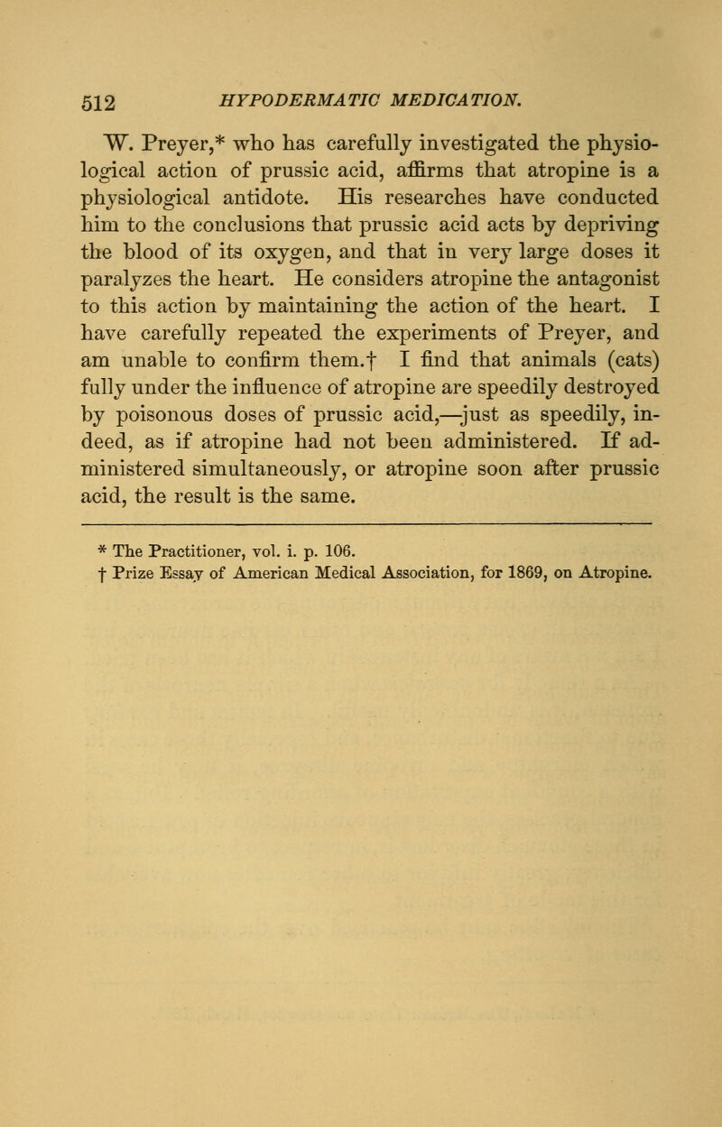 W. Preyer,* who has carefully investigated the physio- logical action of prussic acid, affirms that atropine is a physiological antidote. His researches have conducted him to the conclusions that prussic acid acts by depriving the blood of its oxygen, and that in very large doses it paralyzes the heart. He considers atropine the antagonist to this action by maintaining the action of the heart. I have carefully repeated the experiments of Preyer, and am unable to confirm them.f I find that animals (cats) fully under the influence of atropine are speedily destroyed by poisonous doses of prussic acid,—-just as speedily, in- deed, as if atropine had not been administered. If ad- ministered simultaneously, or atropine soon after prussic acid, the result is the same. * The Practitioner, vol. i. p. 106. f Prize Essay of American Medical Association, for 1869, on Atropine.