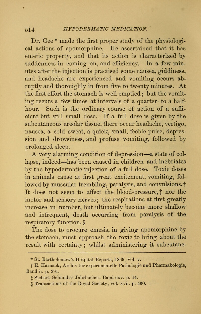 Dr. Gee * made the first proper study of the physiologi- cal actions of apomorphine. He ascertained that it has emetic property, and that its action is characterized by suddenness in coming on, and efficiency. In a few min- utes after the injection is practised some nausea, giddiness, and headache are experienced and vomiting occurs ab- ruptly and thoroughly in from five to twenty minutes. At the first effort the stomach is well emptied; but the vomit- ing recurs a few times at intervals of a quarter- to a half- hour. Such is the ordinary course of action of a suffi- cient but still small dose. If a full dose is given by the subcutaneous areolar tissue, there occur headache, vertigo, nausea, a cold sweat, a quick, small, feeble pulse, depres- sion and drowsiness, and profuse vomiting, followed by prolonged sleep. A very alarming condition of depression—a state of col- lapse, indeed—has been caused in children and inebriates by the hypodermatic injection of a full dose. Toxic doses in animals cause at first great excitement, vomiting, fol- lowed by muscular trembling, paralysis, and convulsions, f It does not seem to affect the blood-pressure, J nor the motor and sensory nerves; the respirations at first greatly increase in number, but ultimately become more shallow and infrequent, death occurring from paralysis of the respiratory function. § The dose to procure emesis, in giving apomorphine by the stomach, must approach the toxic to bring about the result with certainty; whilst administering it subcutane- * St. Bartholomew's Hospital Reports, 1869, vol. v. f E. Harnack, Archiv fur experimentelle Pathologie und Pharmakologie, Band ii. p. 291. J Siebert, Schmidt's Jahrbiicher, Band cxv. p. 14. § Transactions of the Koyal Society, vol. xvii. p. 460.