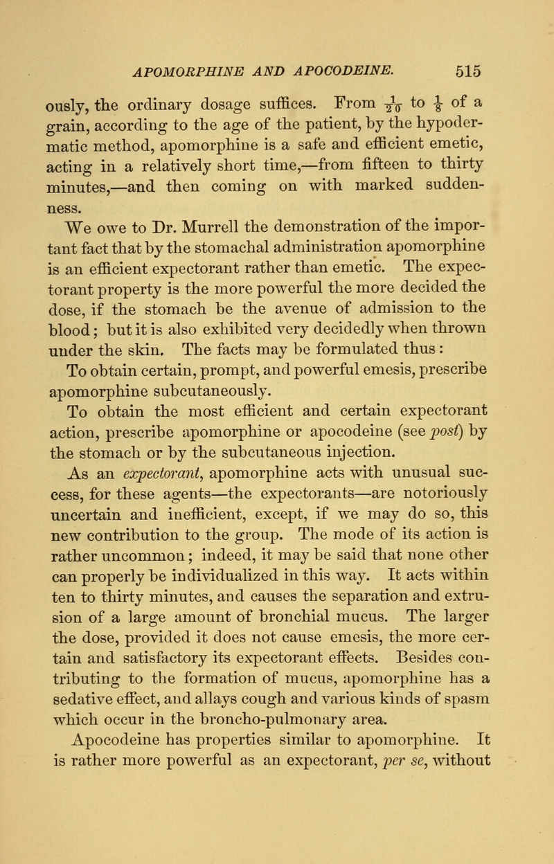 ously, the ordinary dosage suffices. From ^ to \ of a grain, according to the age of the patient, by the hypoder- matic method, apomorphine is a safe and efficient emetic, acting in a relatively short time,—from fifteen to thirty minutes,—and then coming on with marked sudden- ness. We owe to Dr. Murrell the demonstration of the impor- tant fact that by the stomachal administration apomorphine is an efficient expectorant rather than emetic. The expec- torant property is the more powerful the more decided the dose, if the stomach be the avenue of admission to the blood; but it is also exhibited very decidedly when thrown under the skin. The facts may be formulated thus: To obtain certain, prompt, and powerful emesis, prescribe apomorphine subcutaneously. To obtain the most efficient and certain expectorant action, prescribe apomorphine or apocodeine (see post) by the stomach or by the subcutaneous injection. As an expectorant, apomorphine acts with unusual suc- cess, for these agents—the expectorants—are notoriously uncertain and inefficient, except, if we may do so, this new contribution to the group. The mode of its action is rather uncommon; indeed, it may be said that none other can properly be individualized in this way. It acts within ten to thirty minutes, and causes the separation and extru- sion of a large amount of bronchial mucus. The larger the dose, provided it does not cause emesis, the more cer- tain and satisfactory its expectorant effects. Besides con- tributing to the formation of mucus, apomorphine has a sedative effect, and allays cough and various kinds of spasm which occur in the broncho-pulmonary area. Apocodeine has properties similar to apomorphine. It is rather more powerful as an expectorant, per se, without