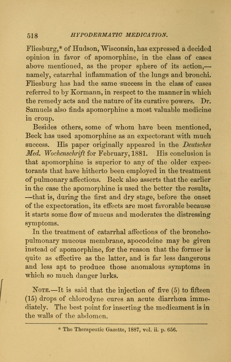 Fliesburg,* of Hudson, Wisconsin, has expressed a decided opinion in favor of apomorphine, in the class of cases above mentioned, as the proper sphere of its action,— namely, catarrhal inflammation of the lungs and bronchi. Fliesburg has had the same success in the class of cases referred to by Kormann, in respect to the manner in which the remedy acts and the nature of its curative powers. Dr. Samuels also finds apomorphine a most valuable medicine in croup. Besides others, some of whom have been mentioned, Beck has used apomorphine as an expectorant with much success. His paper originally appeared in the Deutsches Med. Wochenschrift for February, 1881. His conclusion is that apomorphine is superior to any of the older expec- torants that have hitherto been employed in the treatment of pulmonary affections. Beck also asserts that the earlier in the case the apomorphine is used the better the results, —that is, during the first and dry stage, before the onset of the expectoration, its effects are most favorable because it starts some flow of mucus and moderates the distressing symptoms. In the treatment of catarrhal affections of the broncho- pulmonary mucous membrane, apocodeine may be given instead of apomorphine, for the reason that the former is quite as effective as the latter, and is far less dangerous and less apt to produce those anomalous symptoms in which so much danger lurks. Note.—It is said that the injection of five (5) to fifteen (15) drops of chlorodyne cures an acute diarrhoea imme- diately. The best point for inserting the medicament is in the walls of the abdomen. * The Therapeutic Gazette, 1887, vol. ii. p. 656.