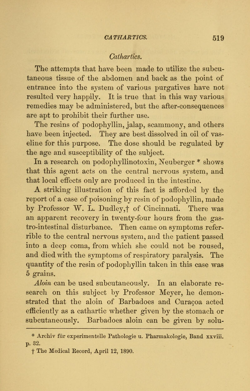 Cathartics. The attempts that have been made to utilize the subcu- taneous tissue of the abdomen and back as the point of entrance into the system of various purgatives have not resulted very happily. It is true that in this way various remedies may be administered, but the after-consequences are apt to prohibit their further use. The resins of podophyllin, jalap, scammony, and others have been injected. They are best dissolved in oil of vas- eline for this purpose. The dose should be regulated by the age and susceptibility of the subject. In a research on podophyllinotoxin, Neuberger * shows that this agent acts on the central nervous system, and that local effects only are produced in the intestine. A striking illustration of this fact is afforded by the report of a case of poisoning by resin of podophyllin, made by Professor W. L. Dudley,f of Cincinnati. There was an apparent recovery in twenty-four hours from the gas- trointestinal disturbance. Then came on symptoms refer- rible to the central nervous system, and the patient passed into a deep coma, from which she could not be roused, and died with the symptoms of respiratory paralysis. The quantity of the resin of podophyllin taken in this case was 5 grains. Aloin can be used subcutaneously. In an elaborate re- search on this subject by Professor Meyer, he demon- strated that the aloin of Barbadoes and Curacoa acted efficiently as a cathartic whether given by the stomach or subcutaneously. Barbadoes aloin can be given by solu- * Archiv fur experimentelle Pathologie u. Pharmakologie, Band xxviii. p. 32. t The Medical Kecord, April 12, 1890.