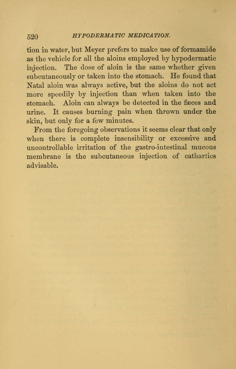 tion in water, but Meyer prefers to make use of formamide as the vehicle for all the aloins employed by hypodermatic injection. The dose of aloin is the same whether given subcutaneously or taken into the stomach. He found that Natal aloin was always active, but the aloins do not act more speedily by injection than when taken into the stomach. Aloin can always be detected in the faeces and urine. It causes burning pain when thrown under the skin, but only for a few minutes. From the foregoing observations it seems clear that only when there is complete insensibility or excessive and uncontrollable irritation of the gastro-intestinal mucous membrane is the subcutaneous injection of cathartics advisable.