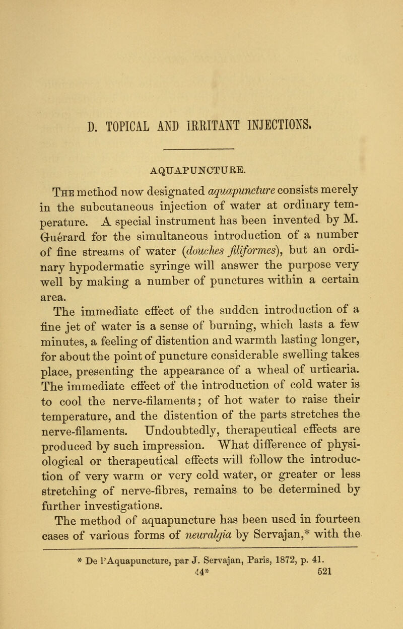 D. TOPICAL AND IRRITANT INJECTIONS. AQUAPUNCTURE. The method now designated aquapuncture consists merely in the subcutaneous injection of water at ordinary tem- perature. A special instrument has been invented by M. Guerard for the simultaneous introduction of a number of fine streams of water (douches filiformes), but an ordi- nary hypodermatic syringe will answer the purpose very well by making a number of punctures within a certain area. The immediate effect of the sudden introduction of a fine jet of water is a sense of burning, which lasts a few minutes, a feeling of distention and warmth lasting longer, for about the point of puncture considerable swelling takes place, presenting the appearance of a wheal of urticaria. The immediate effect of the introduction of cold water is to cool the nerve-filaments; of hot water to raise their temperature, and the distention of the parts stretches the nerve-filaments. Undoubtedly, therapeutical effects are produced by such impression. What difference of physi- ological or therapeutical effects will follow the introduc- tion of very warm or very cold water, or greater or less stretching of nerve-fibres, remains to be determined by farther investigations. The method of aquapuncture has been used in fourteen cases of various forms of neuralgia by Servajan,* with the * De 1'Aquapuncture, par J. Servajan, Paris, 1872, p. 41.