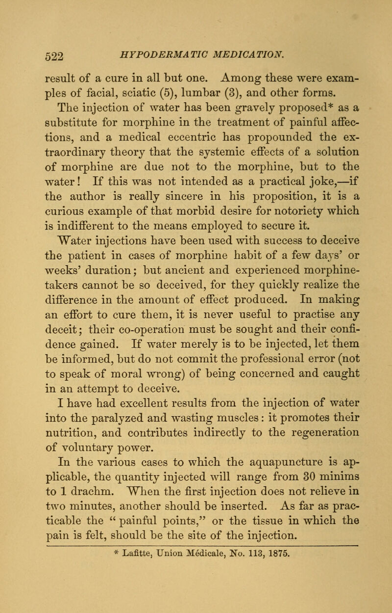 result of a cure in all but one. Among these were exam- ples of facial, sciatic (5), lumbar (3), and other forms. The injection of water has been gravely proposed* as a substitute for morphine in the treatment of painful affec- tions, and a medical eccentric has propounded the ex- traordinary theory that the systemic effects of a solution of morphine are due not to the morphine, but to the water! If this was not intended as a practical joke,—if the author is really sincere in his proposition, it is a curious example of that morbid desire for notoriety which is indifferent to the means employed to secure it. Water injections have been used with success to deceive the patient in cases of morphine habit of a few days' or weeks' duration; but ancient and experienced morphine- takers cannot be so deceived, for they quickly realize the difference in the amount of effect produced. In making an effort to cure them, it is never useful to practise any deceit; their co-operation must be sought and their confi- dence gained. If water merely is to be injected, let them be informed, but do not commit the professional error (not to speak of moral wrong) of being concerned and caught in an attempt to deceive. I have had excellent results from the injection of water into the paralyzed and wasting muscles: it promotes their nutrition, and contributes indirectly to the regeneration of voluntary power. In the various cases to which the aquapuncture is ap- plicable, the quantity injected will range from 30 minims to 1 drachm. When the first injection does not relieve in two minutes, another should be inserted. As far as prac- ticable the  painful points, or the tissue in which the pain is felt, should be the site of the injection. * Lafitte, Union Medicale, No. 113, 1875.