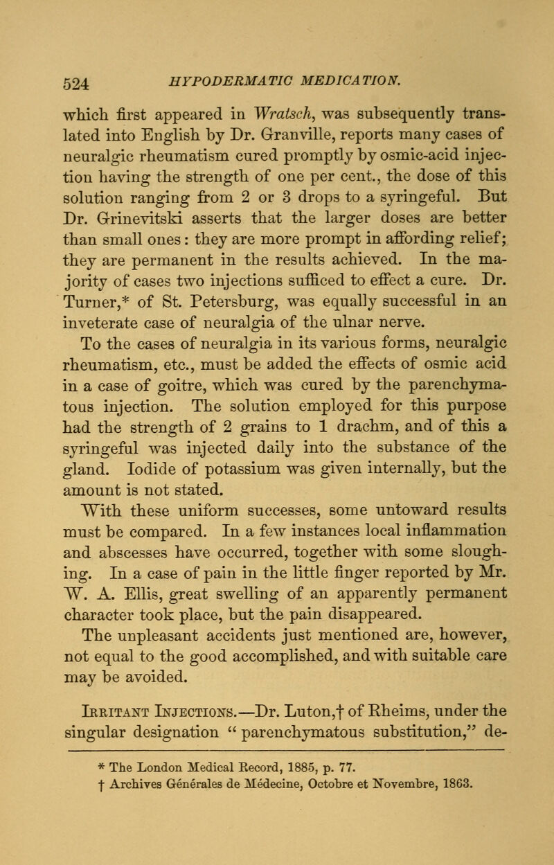 which first appeared in Wratsch, was subsequently trans- lated into English by Dr. Granville, reports many cases of neuralgic rheumatism cured promptly by osmic-acid injec- tion having the strength of one per cent., the dose of this solution ranging from 2 or 3 drops to a syringeful. But Dr. Grinevitski asserts that the larger doses are better than small ones: they are more prompt in affording relief; they are permanent in the results achieved. In the ma- jority of cases two injections sufficed to effect a cure. Dr. Turner,* of St. Petersburg, was equally successful in an inveterate case of neuralgia of the ulnar nerve. To the cases of neuralgia in its various forms, neuralgic rheumatism, etc., must be added the effects of osmic acid in a case of goitre, which was cured by the parenchyma- tous injection. The solution employed for this purpose had the strength of 2 grains to 1 drachm, and of this a syringeful was injected daily into the substance of the gland. Iodide of potassium was given internally, but the amount is not stated. With these uniform successes, some untoward results must be compared. In a few instances local inflammation and abscesses have occurred, together with some slough- ing. In a case of pain in the little finger reported by Mr. W. A. Ellis, great swelling of an apparently permanent character took place, but the pain disappeared. The unpleasant accidents just mentioned are, however, not equal to the good accomplished, and with suitable care may be avoided. Irritant Injections.—Dr. Luton,f of Eheims, under the singular designation  parenchymatous substitution, de- * The London Medical Becord, 1885, p. 77. f Archives Generales de Medecine, Octobre et Novembre, 1863.