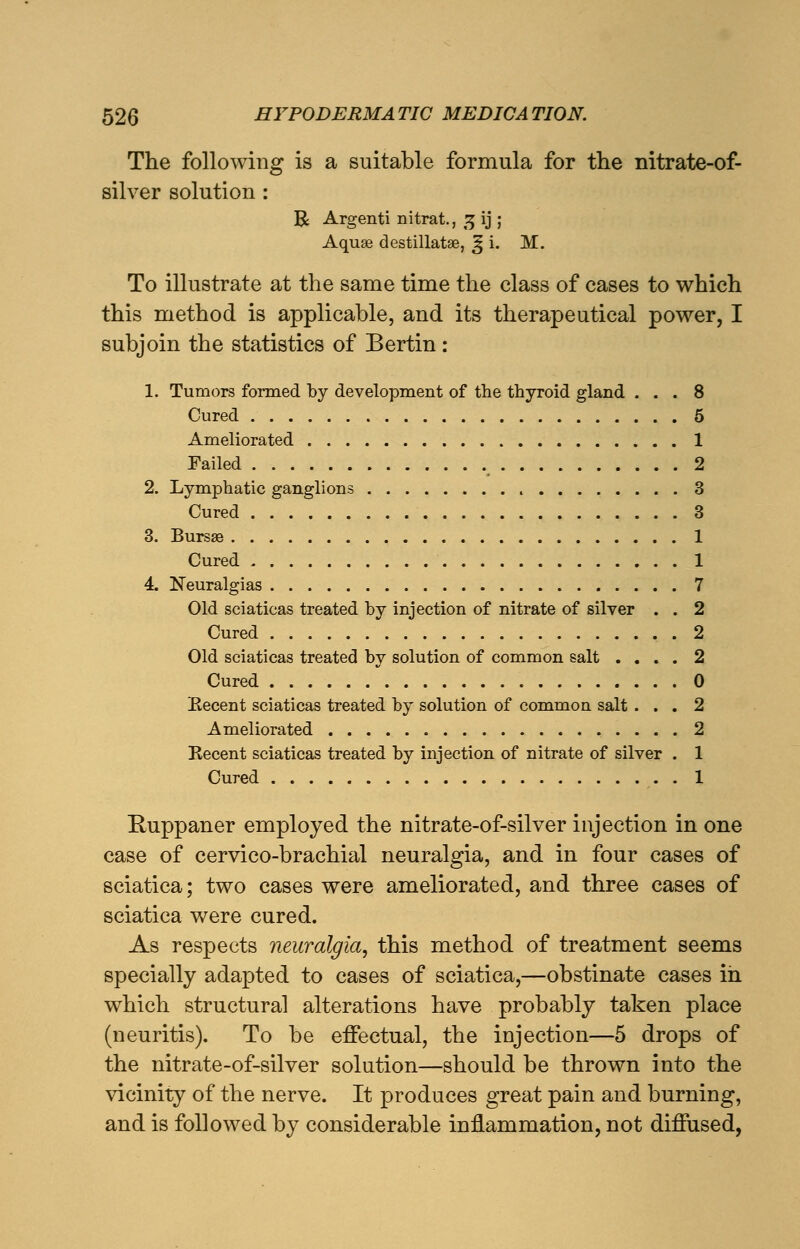 The followin silver solution : The following is a suitable formula for the nitrate-of- R Argenti nitrat., 3 ij ; Aquae destillatse, ^ i. M. To illustrate at the same time the class of cases to which this method is applicable, and its therapeutical power, I subjoin the statistics of Bertin: 1. Tumors formed by development of the thyroid gland ... 8 Cured 5 Ameliorated 1 Failed ( 2 2. Lymphatic ganglions 3 Cured 3 3. Bursse 1 Cured 1 4. Neuralgias 7 Old sciaticas treated by injection of nitrate of silver . . 2 Cured 2 Old sciaticas treated by solution of common salt .... 2 Cured 0 Recent sciaticas treated by solution of common salt ... 2 Ameliorated 2 Kecent sciaticas treated by injection of nitrate of silver . 1 Cured 1 Ruppaner employed the nitrate-of-silver injection in one case of cervico-brachial neuralgia, and in four cases of sciatica; two cases were ameliorated, and three cases of sciatica were cured. As respects neuralgia, this method of treatment seems specially adapted to cases of sciatica,—obstinate cases in which structural alterations have probably taken place (neuritis). To be effectual, the injection—5 drops of the nitrate-of-silver solution—should be thrown into the vicinity of the nerve. It produces great pain and burning, and is followed by considerable inflammation, not diffused,