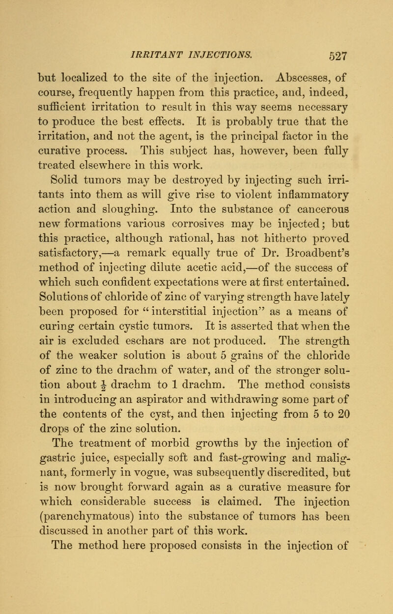 but localized to the site of the injection. Abscesses, of course, frequently happen from this practice, and, indeed, sufficient irritation to result in this way seems necessary to produce the best effects. It is probably true that the irritation, and not the agent, is the principal factor in the curative process. This subject has, however, been fully treated elsewhere in this work. Solid tumors may be destroyed by injecting such irri- tants into them as will give rise to violent inflammatory action and sloughing. Into the substance of cancerous new formations various corrosives may be injected; but this practice, although rational, has not hitherto proved satisfactory,—a remark equally true of Dr. Broadbent's method of injecting dilute acetic acid,—of the success of which such confident expectations were at first entertained. Solutions of chloride of zinc of varying strength have lately been proposed for interstitial injection as a means of curing certain cystic tumors. It is asserted that when the air is excluded eschars are not produced. The strength of the weaker solution is about 5 grains of the chloride of zinc to the drachm of water, and of the stronger solu- tion about J drachm to 1 drachm. The method consists in introducing an aspirator and withdrawing some part of the contents of the cyst, and then injecting from 5 to 20 drops of the zinc solution. The treatment of morbid growths by the injection of gastric juice, especially soft and fast-growing and malig- nant, formerly in vogue, was subsequently discredited, but is now brought forward again as a curative measure for which considerable success is claimed. The injection (parenchymatous) into the substance of tumors has been discussed in another part of this work. The method here proposed consists in the injection of