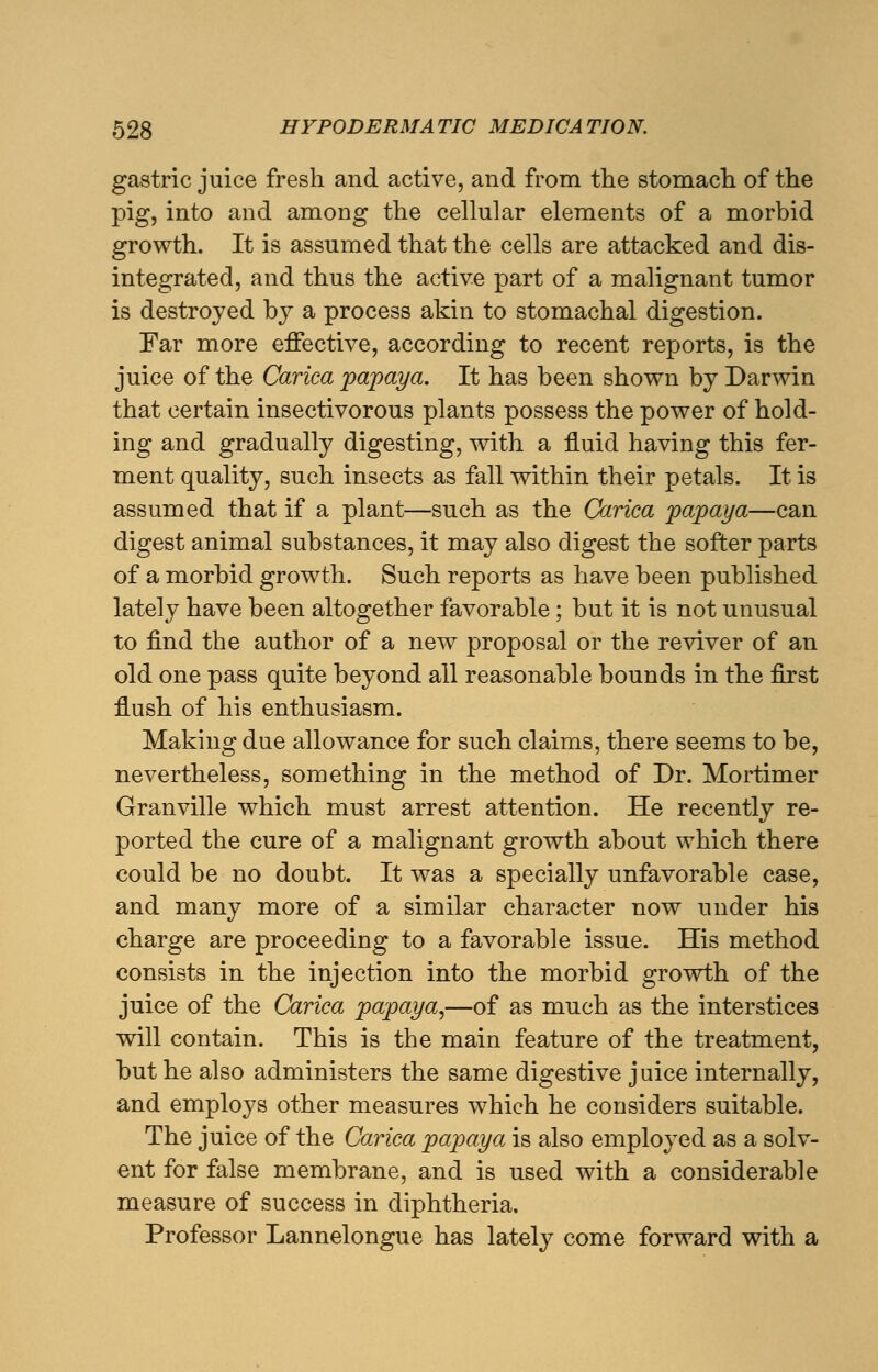 gastric juice fresh and active, and from the stomach of the pig, into and among the cellular elements of a morbid growth. It is assumed that the cells are attacked and dis- integrated, and thus the active part of a malignant tumor is destroyed by a process akin to stomachal digestion. Far more effective, according to recent reports, is the juice of the Carica papaya. It has been shown by Darwin that certain insectivorous plants possess the power of hold- ing and gradually digesting, with a fluid having this fer- ment quality, such insects as fall within their petals. It is assumed that if a plant—such as the Carica papaya—can digest animal substances, it may also digest the softer parts of a morbid growth. Such reports as have been published lately have been altogether favorable; but it is not unusual to find the author of a new proposal or the reviver of an old one pass quite beyond all reasonable bounds in the first flush of his enthusiasm. Making due allowance for such claims, there seems to be, nevertheless, something in the method of Dr. Mortimer Granville which must arrest attention. He recently re- ported the cure of a malignant growth about which there could be no doubt. It was a specially unfavorable case, and many more of a similar character now under his charge are proceeding to a favorable issue. His method consists in the injection into the morbid growth of the juice of the Carica papaya,—of as much as the interstices will contain. This is the main feature of the treatment, but he also administers the same digestive juice internally, and employs other measures which he considers suitable. The juice of the Carica papaya is also employed as a solv- ent for false membrane, and is used with a considerable measure of success in diphtheria. Professor Lannelongue has lately come forward with a