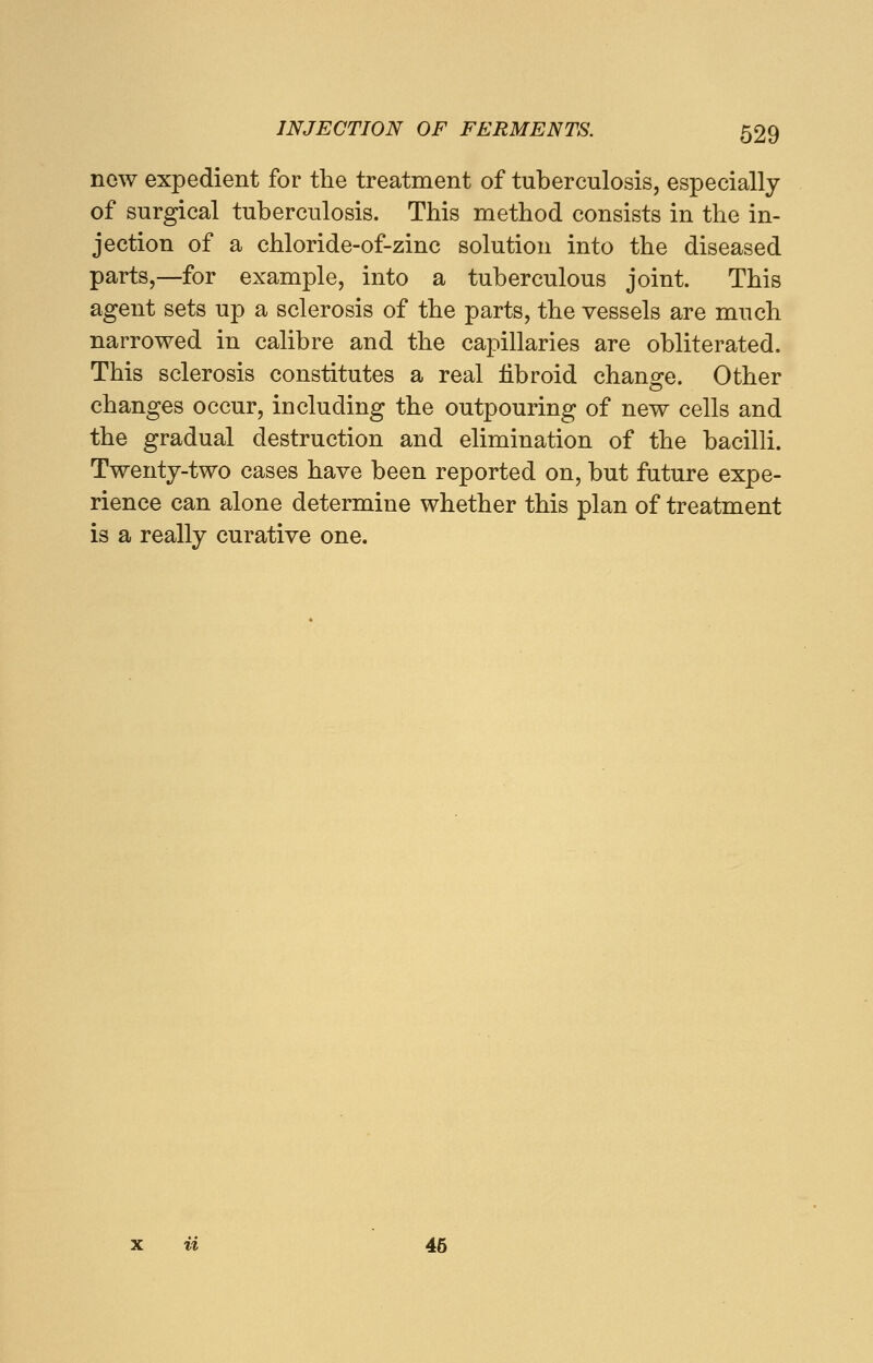 now expedient for the treatment of tuberculosis, especially of surgical tuberculosis. This method consists in the in- jection of a chloride-of-zinc solution into the diseased parts,—for example, into a tuberculous joint. This agent sets up a sclerosis of the parts, the vessels are much narrowed in calibre and the capillaries are obliterated. This sclerosis constitutes a real fibroid chancre. Other changes occur, including the outpouring of new cells and the gradual destruction and elimination of the bacilli. Twenty-two cases have been reported on, but future expe- rience can alone determine whether this plan of treatment is a really curative one. a 45