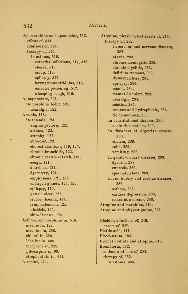 Apomorphine and apocodeine, 513. effects of, 514. solutions of, 513. therapy of, 516. in asthma, 516. catarrhal affections, 517, 518. chorea, 516. croup, 518. epilepsy, 517. laryngismus stridulus, 516. narcotic poisoning, 517. whooping-cough, 516. Aquapuncture, 521. in morphine hahit, 521. neuralgia, 522. Arsenic, 118. in anaemia, 123. angina pectoris, 122. asthma, 122. atrophy, 121. chlorosis, 123. choreal affections, 119, 123. chronic bronchitis, 122. chronic gastric catarrh, 121. cough, 121. diarrhoea, 121. dysentery, 121. emphysema, 121,122. enlarged glands, 124, 125. epilepsy, 119. gastric ulcer, 121. leucocythaemia, 124. lymphadenoma, 125. phthisis, 122. skin-diseases, 125. Asthma, apomorphine in, 516. arsenic in, 122. atropine in, 286. chloral in, 380. lobeline in, 508. morphine in, 238. pilocarpine in, 99. strophanthin in, 444. Atropine, 274. Atropine, physiological effects of, 276. therapy of, 282. in cerebral and nervous diseases, 282. ' ataxia, 283. chronic meningitis, 283. chronic myelitis, 283. delirium tremens, 283. dysmenorrhcea, 285. epilepsy, 286. mania, 284. mental disorders, 283. neuralgia, 284. sciatica, 285. tetanus and hydrophobia, 286. tic douloureux, 285. in constitutional diseases, 290. acute rheumatism, 290. in disorders of digestire system, 288. cholera, 289. colic, 289. vomiting, 288. in genito-urinary diseases, 289. dysuria, 289. enuresis, 289. spermatorrhoea, 289. in respiratory and cardiac diseases, 286. asthma, 286. cardiac depression, 288. restraint neuroses, 288. Atropine and morphine, 314. Atropine and physostigmine, 291. Bladder, affections of, 246. spasm of, 247. Blattic acid, 441. Blood-serum, 194. Bromal hydrate and atropine, 313. Bromoform, 382. actions and uses of, 382. therapy of, 382. in asthma, 383.