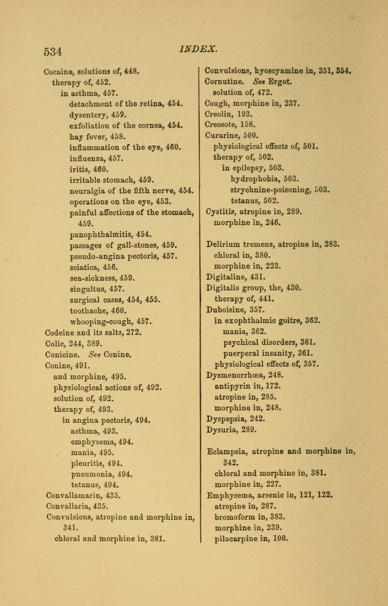 Cocaine, solutions of, 448. therapy of, 452. in asthma, 457. detachment of the retina, 454. dysentery, 459. exfoliation of the cornea, 454. hay fever, 458. inflammation of the eye, 460. influenza, 457. iritis, 460. irritable stomach, 459. neuralgia of the fifth nerve, 454. operations on the eye, 453. painful affections of the stomach, 459. panophthalmitis, 454. passages of gall-stones, 459. pseudo-angina pectoris, 457. sciatica, 456. sea-sickness, 459. singultus, 457. surgical cases, 454, 455. toothache, 460. whooping-cough, 457. Codeine and its salts, 272. Colic, 244, 389. Conicine. See Conine. Conine, 491. and morphine, 495. physiological actions of, 492. solution of, 492. therapy of, 493. in angina pectoris, 494. asthma, 493. emphysema, 494. mania, 495. pleuritis, 494. pneumonia, 494. tetanus, 494. Convallamarin, 435. Convallaria, 435. Convulsions, atropine and morphine in, 341. chloral and morphine in, 381. Convulsions, hyoscyamine in, 351, 354. Cornutine. See Ergot. solution of, 472. Cough, morphine in, 237. Creolin, 193. Creosote, 158. Curarine, 500. physiological effects of, 501. therapy of, 502. in epilepsy, 503. hydrophobia, 503. strychnine-poisoning, 503. tetanus, 502. Cystitis, atropine in, 289. morphine in, 246. Delirium tremens, atropine in, 283. chloral in, 380. morphine in, 223. Digitaline, 431. Digitalis group, the, 430. therapy of, 441. Duboisine, 357. in exophthalmic goitre, 362. mania, 362. psychical disorders, 361. puerperal insanity, 361. physiological effects of, 357. Dysmenorrhoea, 248. antipyrin in, 172. atropine in, 285. morphine in, 248. Dyspepsia, 242. Dysuria, 289. Eclampsia, atropine and morphine in, 342. chloral and morphine in, 381. morphine in, 227. Emphysema, arsenic in, 121, 122. atropine in, 287. bromoform in, 383. morphine in, 239. pilocarpine in, 100.