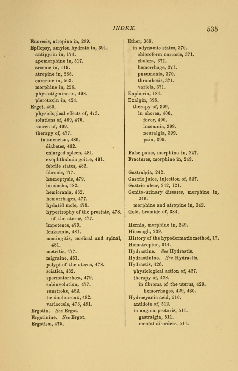 Enuresis, atropine in, 289. Epilepsy, amylen hydrate in, 391. antipyrin in, 174. apomorphine in, 517. arsenic in, 119. atropine in, 286. curarine in, 503. morphine in, 226. physostigmine in, 498. picrotoxjn in, 424. Ergot, 469. physiological effects of, 473. solutions of, 469, 470. source of, 469. therapy of, 477. in aneurism, 480. diabetes, 482. enlarged spleen, 481. exophthalmic goitre, 481. febrile states, 482. fibroids, 477. haemoptysis, 479. headache, 482. hemicrania, 482. hemorrhages, 477. hydatid mole, 478. hypertrophy of the prostate, 478. of the uterus, 477. impotence, 479. leukaemia, 481. meningitis, cerebral and spinal, 481. metritis, 477. migraine, 481. polypi of the uterus, 478. sciatica, 482. spermatorrhoea, 479. subinvolution, 477. sunstroke, 482. tic douloureux, 482. varicocele, 478, 481, Ergotin. See Ergot. Ergotinine. See Ergot. Ergotism, 475. Ether, 369. in adynamic states, 370. chloroform narcosiB, 371. cholera, 371. hemorrhage, 371. pneumonia, 370. thrombosis, 371. variola, 371. Euphorin, 184. Exalgin, 395. therapy of, 399. in chorea, 400. fever, 400. insomnia, 399. neuralgia, 399. pain, 399. False pains, morphine in, 247. Fractures, morphine in, 249. Gastralgia, 242. Gastric juice, injection of, 527. Gastric ulcer, 242, 121. Genito-urinary diseases, morphine in, 246. morphine and atropine in, 342. Gold, bromide Of, 384. Hernia, morphine in, 249. Hiccough, 239. History of the hypodermatic method, 17. Homatropine, 344. Hydrastine. See Hydrastis. Hydrastinine. See Hydrastis. Hydrastis, 426. physiological action of, 427. therapy of, 428. in fibroma of the uterus, 429. hemorrhages, 429, 430. Hydrocyanic acid, 510. antidote of, 512. in angina pectoris, 511. gastralgia, 511. mental disorders, 511.