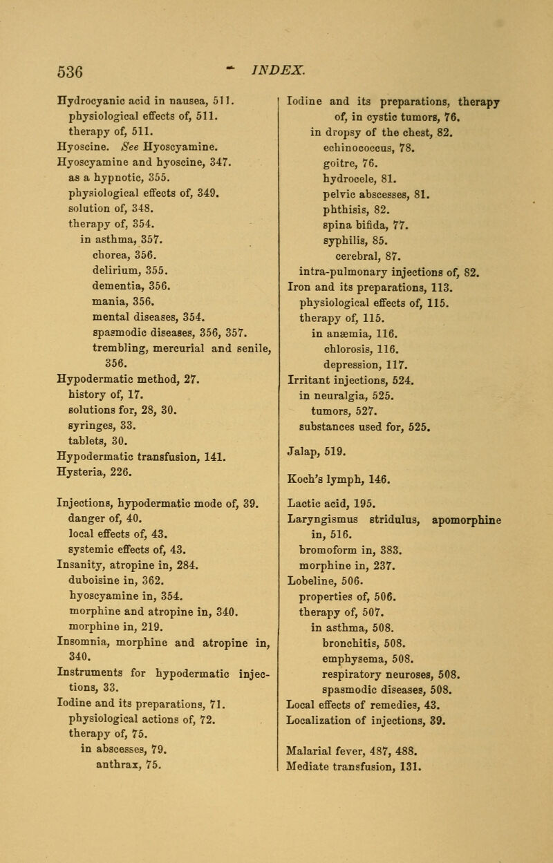 Hydrocyanic acid in nausea, 511. physiological effects of, 511. therapy of, 511. Hyoscine. See Hyoscyamine. Hyoscyamine and hyoscine, 347. as a hypnotic, 355. physiological effects of, 349. solution of, 348. therapy of, 354. in asthma, 357. chorea, 356. delirium, 355. dementia, 356. mania, 356. mental diseases, 354. spasmodic diseases, 356, 357. trembling, mercurial and senile, 356. Hypodermatic method, 27. history of, 17. solutions for, 28, 30. syringes, 33. tablets, 30. Hypodermatic transfusion, 141. Hysteria, 226. Injections, hypodermatic mode of, 39. danger of, 40. local effects of, 43. systemic effects of, 43. Insanity, atropine in, 284. duboisine in, 362. hyoscyamine in, 354. morphine and atropine in, 340. morphine in, 219. Insomnia, morphine and atropine in, 340. Instruments for hypodermatic injec- tions, 33. Iodine and its preparations, 71. physiological actions of, 72. therapy of, 75. in abscesses, 79. anthrax, 75. Iodine and its preparations, therapy of, in cystic tumors, 76. in dropsy of the chest, 82. echinococcus, 78. goitre, 76. hydrocele, 81. pelvic abscesses, 81. phthisis, 82. spina bifida, 77. syphilis, 85. cerebral, 87. intra-pulmonary injections of, 82. Iron and its preparations, 113. physiological effects of, 115. therapy of, 115. in anaemia, 116. chlorosis, 116. depression, 117. Irritant injections, 524. in neuralgia, 525. tumors, 527. substances used for, 525. Jalap, 519. Koch's lymph, 146. Lactic acid, 195. Laryngismus stridulus, apomorphlne in, 516. bromoform in, 383. morphine in, 237. Lobeline, 506. properties of, 506. therapy of, 507. in asthma, 508. bronchitis, 508. emphysema, 508. respiratory neuroses, 508. spasmodic diseases, 508. Local effects of remedies, 43. Localization of injections, 39. Malarial fever, 487, 488. Mediate transfusion, 131.