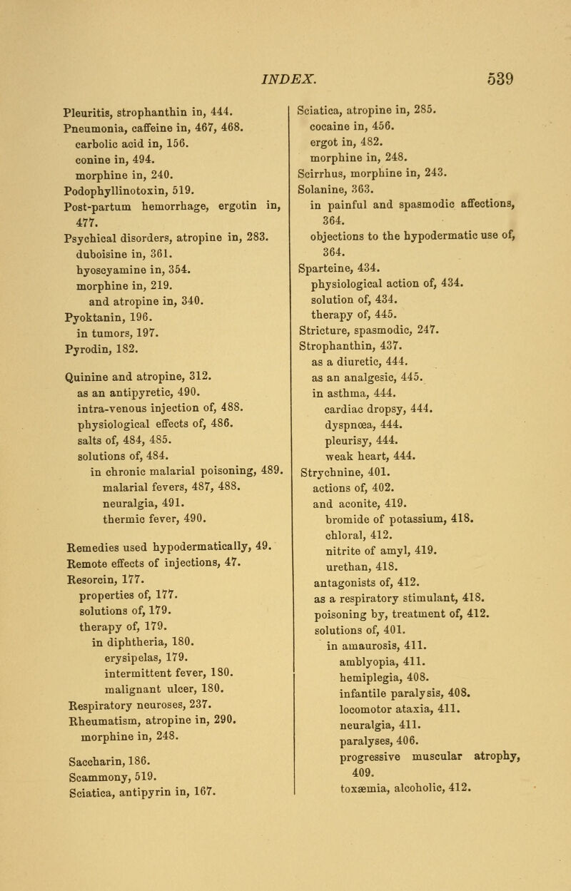 Pleuritis, strophanthin in, 444. Pneumonia, caffeine in, 467, 468. carbolic acid in, 156. conine in, 494. morphine in, 240. Podophyllinotoxin, 519. Post-partum hemorrhage, ergotin in, 477. Psychical disorders, atropine in, 283. duboisine in, 361. hyoscyamine in, 354. morphine in, 219. and atropine in, 340. Pyoktanin, 196. in tumors, 197. Pyrodin, 182. Quinine and atropine, 312. as an antipyretic, 490. intra-venous injection of, 488. physiological effects of, 486. salts of, 484, 485. solutions of, 484. in chronic malarial poisoning, 489. malarial fevers, 487, 488. neuralgia, 491. thermic fever, 490. Remedies used hypodermatically, 49. Remote effects of injections, 47. Resorcin, 177. properties of, 177. solutions of, 179. therapy of, 179. in diphtheria, 180. erysipelas, 179. intermittent fever, 180. malignant ulcer, 180. Respiratory neuroses, 237. Rheumatism, atropine in, 290. morphine in, 248. Saccharin, 186. Scammony, 519. Sciatica, antipyrin in, 167. Sciatica, atropine in, 285. cocaine in, 456. ergot in, 482. morphine in, 248. Scirrhus, morphine in, 243. Solanine, 363. in painful and spasmodic affections, 364. objections to the hypodermatic use of, 364. Sparteine, 434. physiological action of, 434. solution of, 434. therapy of, 445. Stricture, spasmodic, 247. Strophanthin, 437. as a diuretic, 444. as an analgesic, 445. in asthma, 444. cardiac dropsy, 444. dyspnoea, 444. pleurisy, 444. ■weak heart, 444. Strychnine, 401. actions of, 402. and aconite, 419. bromide of potassium, 418. chloral, 412. nitrite of amyl, 419. urethan, 418. antagonists of, 412. as a respiratory stimulant, 418. poisoning by, treatment of, 412. solutions of, 401. in amaurosis, 411. amblyopia, 411. hemiplegia, 408. infantile paralysis, 408. locomotor ataxia, 411. neuralgia, 411. paralyses, 406. progressive muscular atrophy, 409. toxaemia, alcoholic, 412.