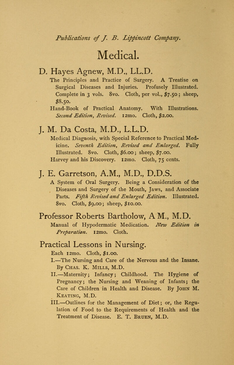 Medical. D. Hayes Agnew, M.D., LL.D. The Principles and Practice of Surgery. A Treatise on Surgical Diseases and Injuries. Profusely Illustrated. Complete in 3 vols. 8vo. Cloth, per vol., $7.50 ; sheep, #8.50. Hand-Book of Practical Anatomy. With Illustrations. Second Edition, Revised. l2mo. Cloth, $2.00. J. M. Da Costa, M.D., L.L.D. Medical Diagnosis, with Special Reference to Practical Med- icine. Seventh Edition, Revised and Enlarged. Fully Illustrated. 8vo. Cloth, $6.00; sheep, $7.00. Harvey and his Discovery. l2mo. Cloth, 75 cents. J. E. Garretson, A.M., M.D., D.D.S. A System of Oral Surgery. Being a Consideration of the Diseases and Surgery of the Mouth, Jaws, and Associate Parts. Fifth Revised and Enlarged Edition. Illustrated. 8vo. Cloth, $9.00; sheep, $10.00. Professor Roberts Bartholow, AM., M.D. Manual of Hypodermatic Medication. New Edition in Preparation. i2mo. Cloth. Practical Lessons in Nursing. Each i2mo. Cloth, $1.00. I.—The Nursing and Care of the Nervous and the Insane. By Chas. K. Mills, M.D. II.—Maternity; Infancy; Childhood. The Hygiene of Pregnancy; the Nursing and Weaning of Infants; the Care of Children in Health and Disease. By John M. Keating, M.D. III.—Outlines for the Management of Diet; or, the Regu- lation of Food to the Requirements of Health and the Treatment of Disease. E. T. Bruen, M.D.