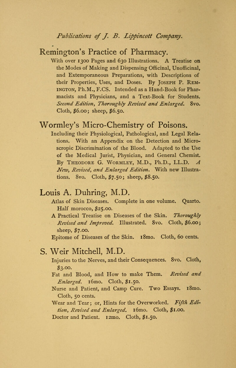 Remington's Practice of Pharmacy. With over 1300 Pages and 630 Illustrations. A Treatise on the Modes of Making and Dispensing Officinal, Unofficinal, and Extemporaneous Preparations, with Descriptions of their Properties, Uses, and Doses. By Joseph P. Rem- ington, Ph.M., F.CS. Intended as a Hand-Book for Phar- macists and Physicians, and a Text-Book for Students. Second Edition, Thoroughly Revised and Enlarged. 8vo. Cloth, $6.00; sheep, #6.50. Wormley's Micro-Chemistry of Poisons. Including their Physiological, Pathological, and Legal Rela- tions. With an Appendix on the Detection and Micro- scropic Discrimination of the Blood. Adapted to the Use of the Medical Jurist, Physician, and General Chemist. By Theodore G. Wormley, M.D., Ph.D., LL.D. A New, Revised, and Enlarged Edition. With new Illustra- tions. 8vo. Cloth, $7.50; sheep, #8.50. Louis A. Duhring, M.D. Atlas of Skin Diseases. Complete in one volume. Quarto. Half morocco, $25.00. A Practical Treatise on Diseases of the Skin. Thoroughly Revised and Improved. Illustrated. 8vo. Cloth, $6.00; sheep, $7.00. Epitome of Diseases of the Skin. l8mo. Cloth, 60 cents. S. Weir Mitchell, M.D. Injuries to the Nerves, and their Consequences. 8vo. Cloth, $3.00. Fat and Blood, and How to make Them. Revised and Enlarged. i6mo. Cloth, $1.50. Nurse and Patient, and Camp Cure. Two Essays. i8mo. Cloth, 50 cents. Wear and Tear; or, Hints for the Overworked. Fifth Edi- tion, Revised and Enlarged. l6mo. Cloth, $1.00. Doctor and Patient. i2mo. Cloth, $1.50.