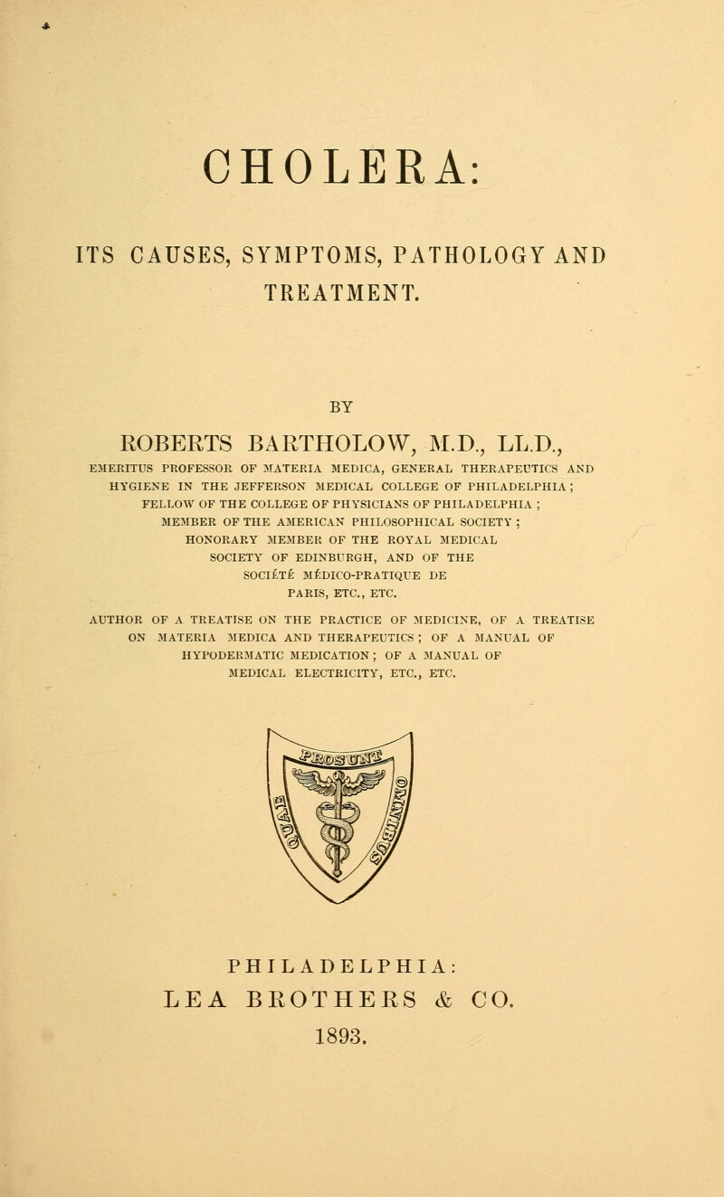 CHOLERA: ITS CAUSES, SYMPTOMS, PATHOLOGY AND TREATMENT. BY ROBERTS BARTHOLOW, M.D., LL.D EMERITUS PROFESSOR OF MATERIA MEDICA, GENERAL THERAPEUTICS AND HYGIENE IN THE JEFFERSON MEDICAL COLLEGE OF PHILADELPHIA; FELLOW OF THE COLLEGE OF PHYSICIANS OF PHILADELPHIA ; MEMBER OF THE AMERICAN PHILOSOPHICAL SOCIETY ; HONORARY MEMBER OF THE ROYAL MEDICAL SOCIETY OF EDINBURGH, AND OF THE SOCliTE MEDICO-PRATIQUE DE PARIS, ETC., ETC. AUTHOR OF A TREATISE ON THE PRACTICE OF MEDICINE, OF A TREATISE ON MATERIA MEDICA AND THERAPEUTICS ; OF A BIANUAL OF HYPODERMATIC MEDICATION ; OF A MANUAL OF MEDICAL ELECTRICITY, ETC., ETC. PHILADELPHIA: LEA BROTHERS & CO. 1893.