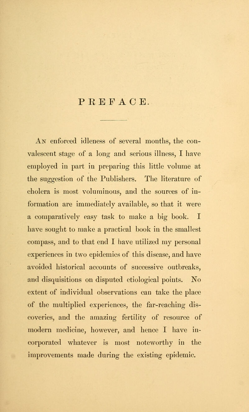 PEEFACE An enforced idleness of several months, the con- valescent stage of a long and serious illness, I have employed in part in preparing this little volume at the suggestion of the Publishers. The literature of cholera is most voluminous, and the sources of in- formation are immediately available, so that it were a comparatively easy task to make a big book. I have sought to make a practical book in the smallest compass, and to that end I have utilized my personal experiences in two epidemics of this disease, and have avoided historical accounts of successive outbreaks, and disquisitions on disputed etiological points. No extent of individual observations can take the place of the multiplied experiences, the far-reaching dis- coveries, and the amazing fertility of resource of modern medicine, however, and hence I have in- corporated whatever is most noteworthy in the improvements made during the existing epidemic.