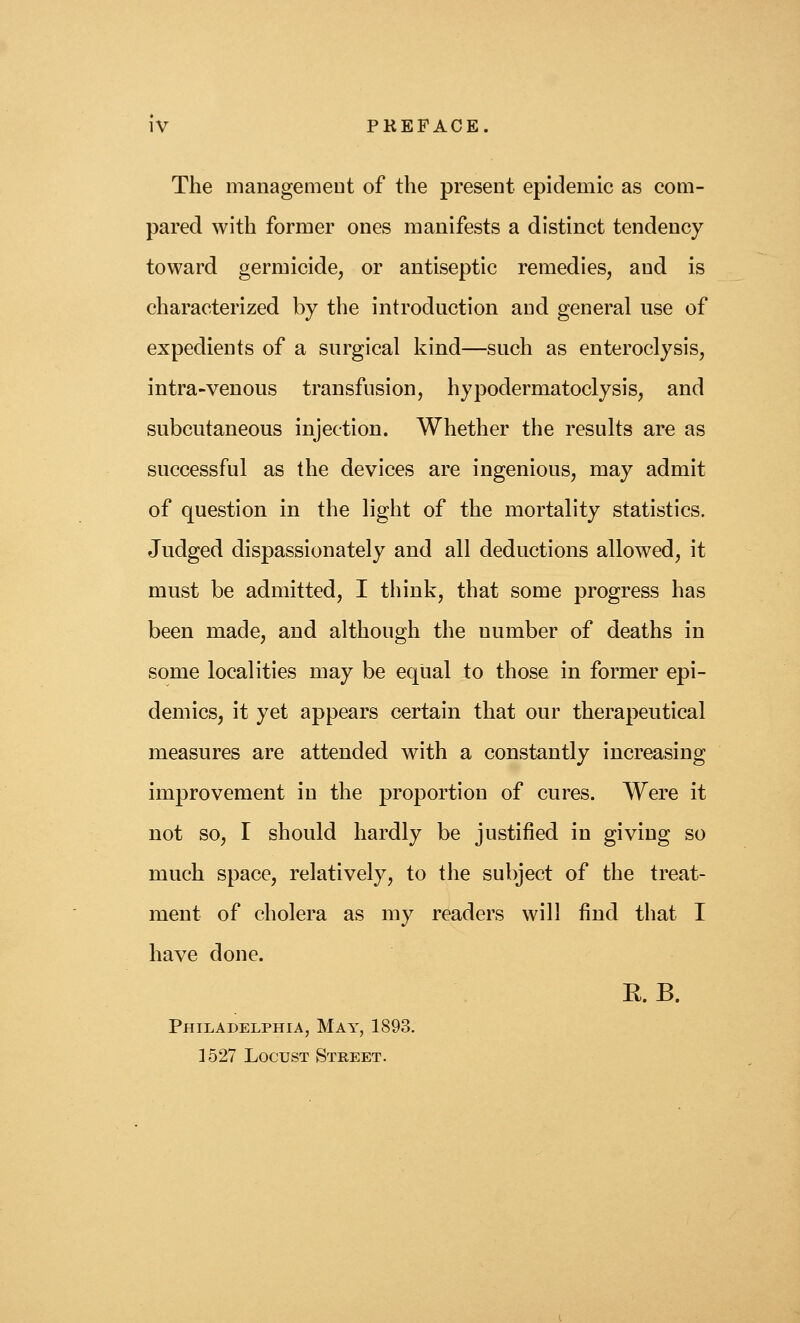 The managemeDt of the present epidemic as com- pared with former ones manifests a distinct tendency toward germicide, or antiseptic remedies, and is characterized by the introduction and general use of expedients of a surgical kind—such as enteroclysis, intra-venous transfusion, hypodermatoclysis, and subcutaneous injection. Whether the results are as successful as the devices are ingenious, may admit of question in the light of the mortality statistics. Judged dispassionately and all deductions allowed, it must be admitted, I think, that some progress has been made, and although the number of deaths in some localities may be equal to those in former epi- demics, it yet appears certain that our therapeutical measures are attended with a constantly increasing improvement in the proportion of cures. Were it not so, I should hardly be justified in giving so much space, relatively, to the subject of the treat- ment of cholera as my readers will find that I have done. E. B. Philadelphia, May, 1893. 1527 Locust Street.