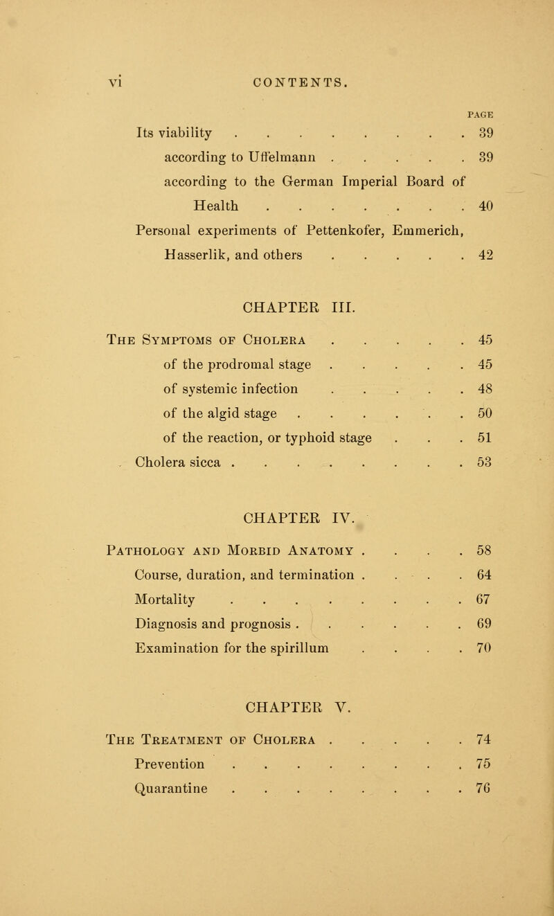 Its viability 39 according to Uflf'elmann 39 according to the German Imperial Board of Health 40 Persoual experiments of Pettenkofer, Emmerich, Hasserlik, and others . . . . .42 CHAPTER III. The Symptoms of Cholera of the prodromal stage of systemic infection of the algid stage of the reaction, or typhoid stage , Cholera sicca . . . . 45 45 48 50 51 53 CHAPTER IV. Pathology and Morbid Anatomy Course, duration, and termination Mortality .... Diagnosis and prognosis . Examination for the spirillum 58 64 67 69 70 CHAPTER V. The Treatment of Cholera . Prevention .... Quarantine .... 74 75 76