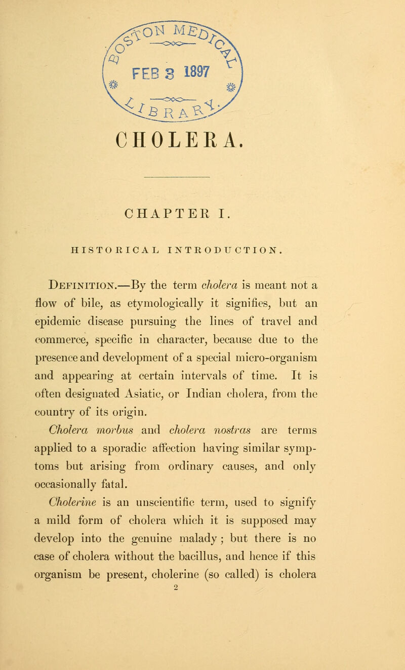 CHOLERA. CHAPTEK I. HISTORICAL INTRODUCTION. Definition.—By the term cJiolera is meant not a flow of bile, as etymologically it signifies, but an epidemic disease pursuing the lines of travel and commerce, specific in character, because due to the presence and development of a special micro-organism and appearing at certain intervals of time. It is often designated Asiatic, or Indian cholera, from the country of its origin. Cholera morbus and cholera nostras are terms applied to a sporadic affection having similar symp- toms but arising from ordinary causes, and only occasionally fatal. Cholerine is an unscientific term, used to signify a mild form of cholera which it is supposed may develop into the genuine malady; but there is no case of cholera without the bacillus, and hence if this organism be present, cholerine (so called) is cholera 2