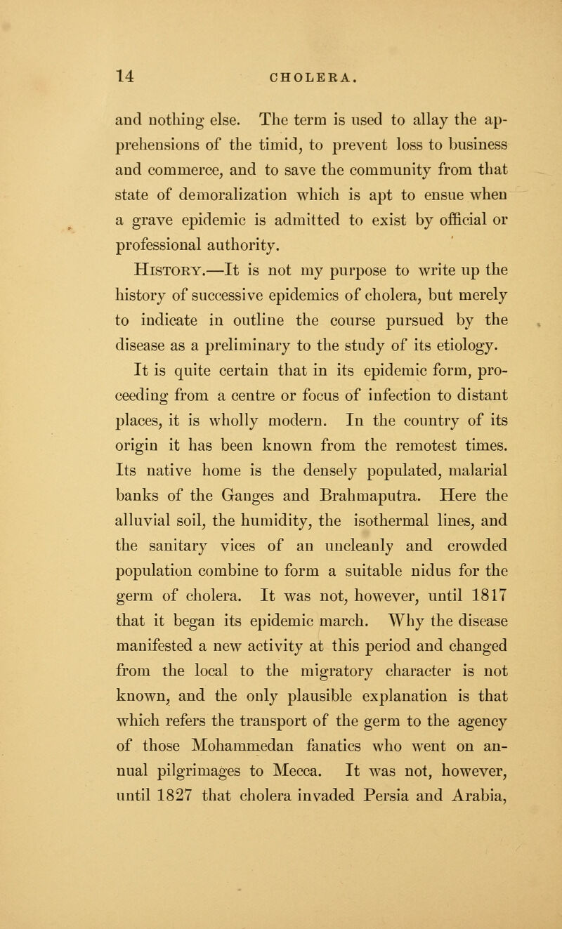 and nothing else. The term is used to allay the ap- prehensions of the timid, to prevent loss to business and commerce, and to save the community from that state of demoralization which is apt to ensue when a grave epidemic is admitted to exist by official or professional authority. History.—It is not my purpose to write up the history of successive epidemics of cholera, but merely to indicate in outline the course pursued by the disease as a preliminary to the study of its etiology. It is quite certain that in its epidemic form, pro- ceeding from a centre or focus of infection to distant places, it is wholly modern. In the country of its origin it has been known from the remotest times. Its native home is the densely populated, malarial banks of the Ganges and Brahmaputra. Here the alluvial soil, the humidity, the isothermal lines, and the sanitary vices of an uncleanly and crowded population combine to form a suitable nidus for the germ of cholera. It was not, however, until 1817 that it began its epidemic march. Why the disease manifested a new activity at this period and changed from the local to the migratory character is not known, and the only plausible explanation is that which refers the transport of the germ to the agency of those Mohammedan fanatics who went on an- nual pilgrimages to Mecca. It was not, however, until 1827 that cholera invaded Persia and Arabia,