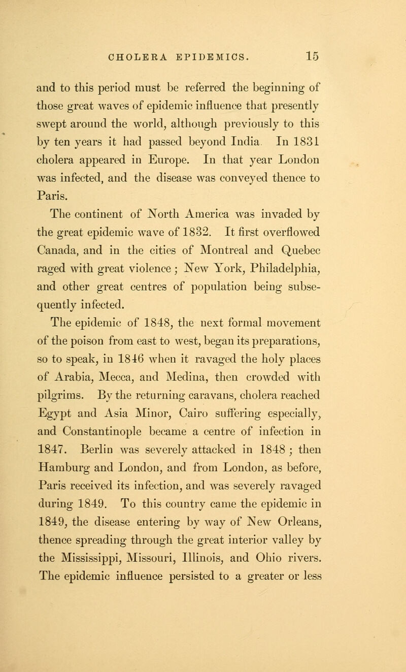 and to this period must be referred the beginning of those great waves of epidemic influence that presently swept around the world, although previously to this by ten years it had passed beyond India In 1831 cholera appeared in Europe. In that year London was infected, and the disease was conveyed thence to Paris. The continent of North America was invaded by the great epidemic wave of 1832. It first overflowed Canada, and in the cities of Montreal and Quebec raged with great violence; New York, Philadelphia, and other great centres of population being subse- quently infected. The epidemic of 1848, the next formal movement of the poison from east to west, began its preparations, so to speak, in 1816 when it ravaged the holy places of Arabia, Mecca, and Medina, then crowded with pilgrims. By the returning caravans, cholera reached Egypt and Asia Minor, Cairo suffering especially, and Constantinople became a centre of infection in 1847. Berlin was severely attacked in 1848 ; then Hamburg and London, and from London, as before, Paris received its infection, and was severely ravaged during 1849. To this country came the epidemic in 1849, the disease entering by way of New Orleans, thence spreading through the great interior valley by the Mississippi, Missouri, Illinois, and Ohio rivers. The epidemic influence persisted to a greater or less