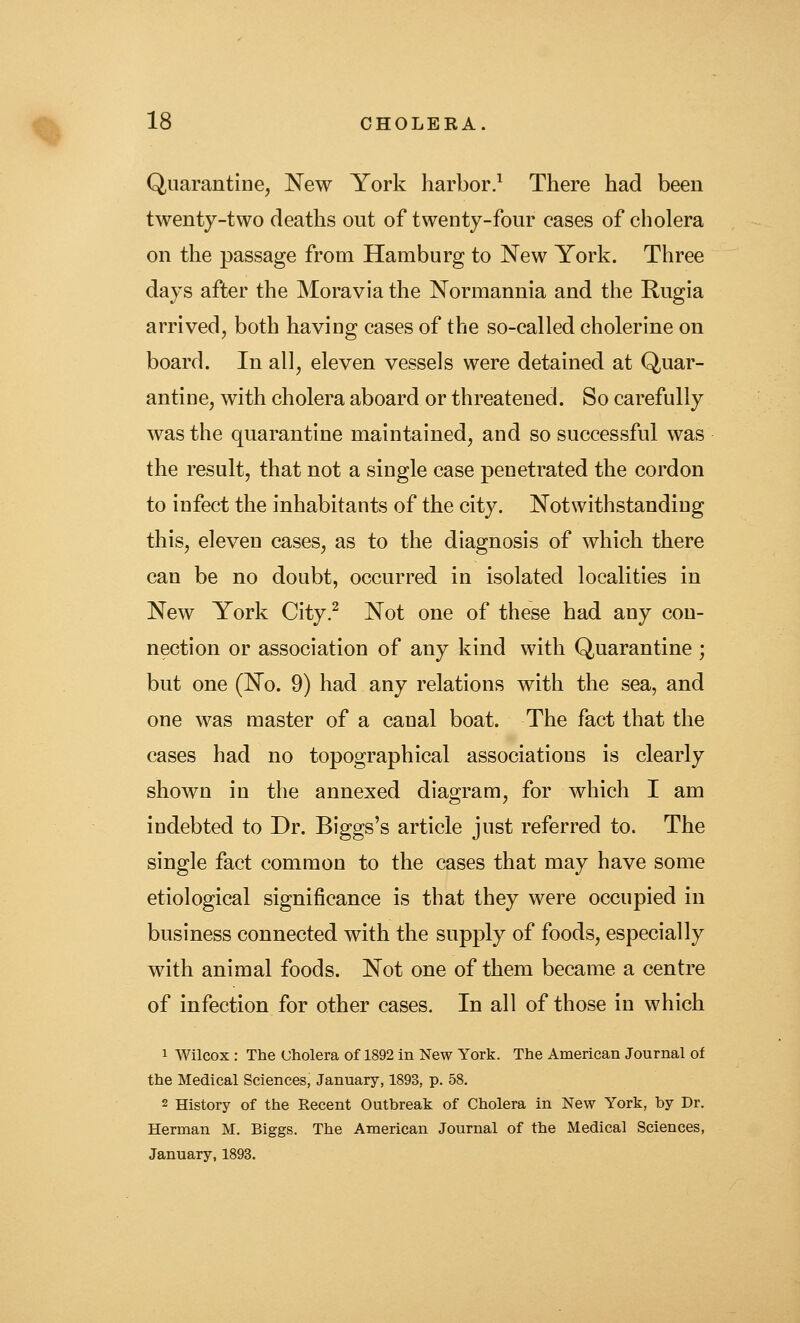 Quarantine, New York harbor.^ There had been twenty-two deaths out of twenty-four cases of cholera on the passage from Hamburg to New York. Three days after the Moravia the Normannia and the Rugia arrived, both having cases of the so-called cholerine on board. In all, eleven vessels were detained at Quar- antine, with cholera aboard or threatened. So carefully was the quarantine maintained, and so successful was the result, that not a single case penetrated the cordon to infect the inhabitants of the city. Notwithstanding this, eleven cases, as to the diagnosis of which there can be no doubt, occurred in isolated localities in New York City.^ Not one of these had any con- nection or association of any kind with Quarantine ; but one (No. 9) had any relations with the sea, and one was master of a canal boat. The fact that the cases had no topographical associations is clearly shown in the annexed diagram, for which I am indebted to Dr. Biggs's article just referred to. The single fact common to the cases that may have some etiological significance is that they were occupied in business connected with the supply of foods, especially with animal foods. Not one of them became a centre of infection for other cases. In all of those in which 1 Wilcox : The Cholera of 1892 in New York. The American Journal of the Medical Sciences, January, 1893, p. 58. 2 History of the Recent Outbreak of Cholera in New York, by Dr. Herman M. Biggs. The American Journal of the Medical Sciences, January, 1893.