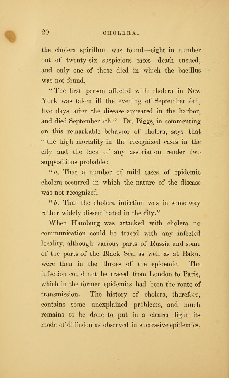 the cholera spirillum was fouDd—eight in number out of twenty-six suspicious cases—death ensued, and only one of those died in which the bacillus was not found. '^ The first person aifected with cholera in Xew York was taken ill the evening of September 5th, five days after the disease appeared in the harbor, and died September 7th.^' Dr. Biggs, in commenting on this remarkable behavior of cholera, says that  the high mortality in the recognized cases in the city and the lack of any association render two suppositions probable : '^ a. That a number of mild cases of epidemic cholera occurred in which the nature of the disease was not recognized.  h. That the cholera infection was in some way rather widely disseminated in the city. When Hamburg was attacked with cholera no communication could be traced with any infected locality, although various parts of Russia and some of the ports of the Black Sea, as well as at Baku, were then in the throes of the epidemic. The infection could not be traced from London to Paris, which in the former epidemics had been the route of transmission. The history of cholera, therefore, contains some unexplained problems, and much remains to be done to put in a clearer light its mode of diffusion as observed in successive epidemics.