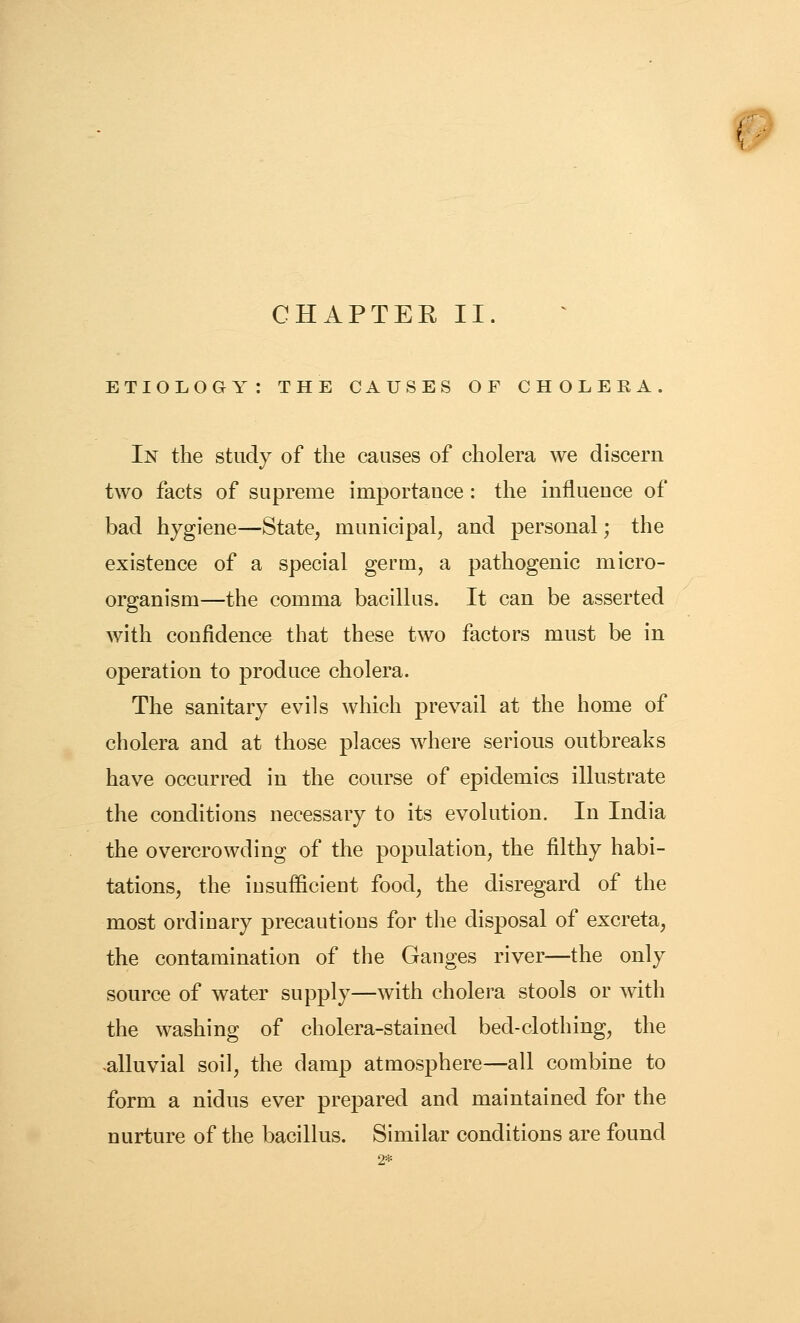# CHAPTEE II. ETIOLOGY: THE CAUSES OF CHOLEEA. In the study of the causes of cholera we discern two facts of supreme importance : the influence of bad hygiene—State, municipal, and personal; the existence of a special germ, a pathogenic micro- organism—the comma bacillus. It can be asserted with confidence that these two factors must be in operation to produce cholera. The sanitary evils which prevail at the home of cholera and at those places where serious outbreaks have occurred in the course of epidemics illustrate the conditions necessary to its evolution. In India the overcrowding of the population, the filthy habi- tations, the iusufficieut food, the disregard of the most ordinary precautions for the disposal of excreta, the contamination of the Ganges river—the only source of water supply—with cholera stools or with the washing of cholera-stained bed-clothing, the >alluvial soil, the damp atmosphere—all combine to form a nidus ever prepared and maintained for the nurture of the bacillus. Similar conditions are found 2*