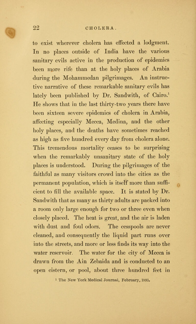 to exist wherever cholera has effected a lodgment. In no places outside of India have the various sanitary evils active in the production of epidemics been more rife than at the holy places of Arabia during the Mohammedan pilgrimages. An instruc- tive narrative of these remarkable sanitary evils has lately been published by Dr. Sand with, of Cairo.^ He shows that in the last thirty-two years there have been sixteen severe epidemics of cholera in Arabia, affecting especially Mecca, Medina, and the other holy places, and the deaths have sometimes reached as high as five hundred every day from cholera alone. This tremendous mortality ceases to be surprising when the remarkably unsanitary state of the holy places is understood. During the pilgrimages of the faithful as many visitors crowd into the cities as the permanent population, which is itself more than suffi- cient to fill the available space. It is stated by Dr. Sandwith that as many as thirty adults are packed into a room only large enough for two or three even when closely placed. The heat is great, and the air is laden with dust and foul odors. The cesspools are never cleaned, and consequently the liquid part runs over into the streets, and more or less finds its way into the water reservoir. The water for the city of Mecca is drawn from the Ain Zebaida and is conducted to an open cistern, or pool, about three hundred feet in 1 The New York Medical Journal, February, 1893.