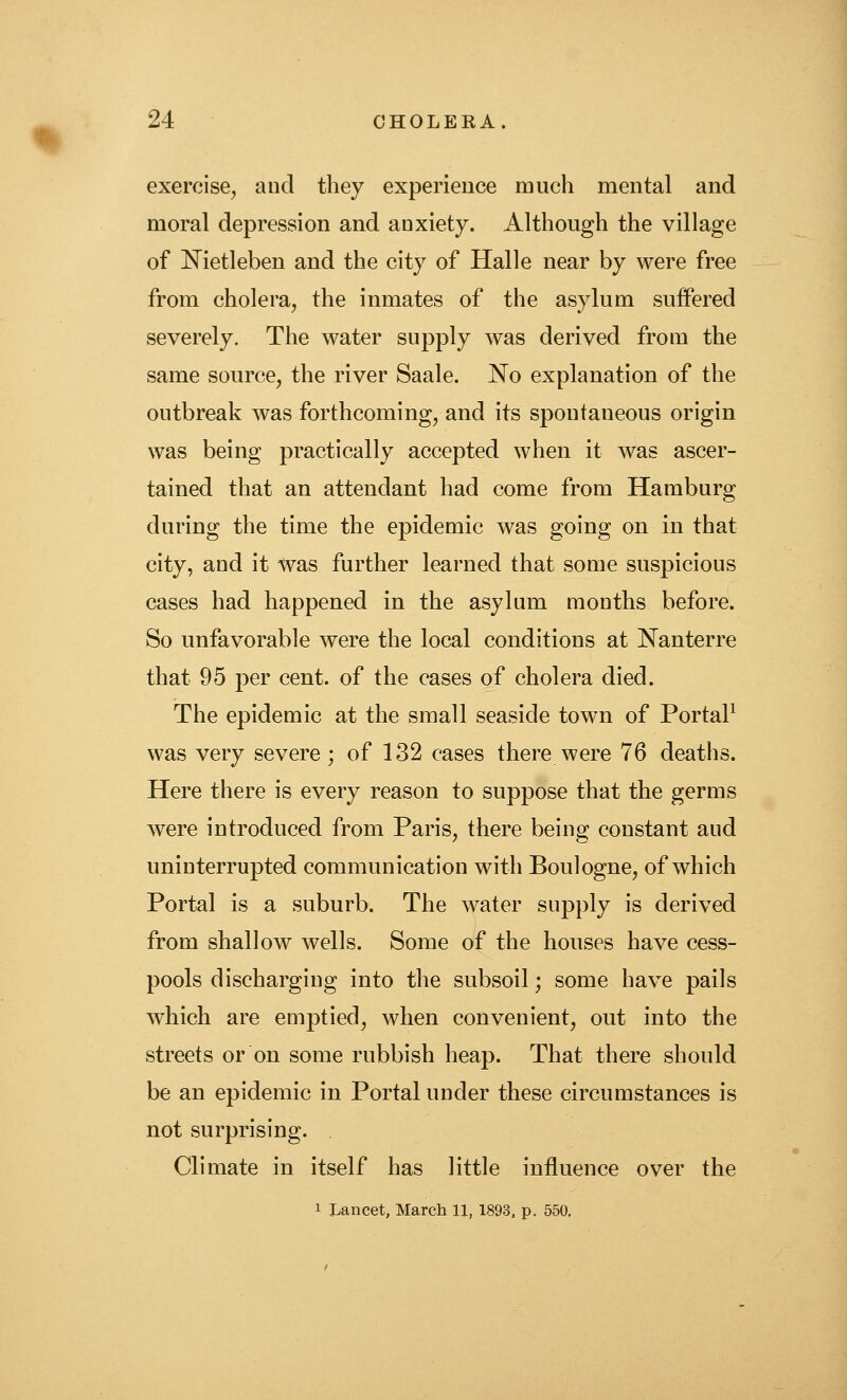 exercise^ aud they experience much mental and moral depression and anxiety. Although the village of Nietleben and the city of Halle near by were free from cholera, the inmates of the asylum suffered severely. The water supply was derived from the same source, the river Saale. No explanation of the outbreak was forthcoming, and its spontaneous origin was being practically accepted when it was ascer- tained that an attendant had come from Hamburg during the time the epidemic was going on in that city, aud it was further learned that some suspicious cases had happened in the asylum mouths before. So unfavorable were the local conditions at Nanterre that 95 per cent, of the cases of cholera died. The epidemic at the small seaside town of PortaP was very severe; of 132 cases there were 76 deaths. Here there is every reason to suppose that the germs were introduced from Paris, there being constant aud uninterrupted communication with Boulogne, of which Portal is a suburb. The water supply is derived from shallow wells. Some of the houses have cess- pools discharging into the subsoil; some have pails which are emptied, when convenient, out into the streets or on some rubbish heap. That there should be an epidemic in Portal under these circumstances is not surprising. Climate in itself has little influence over the 1 Lancet, March 11, 1893. p. 550.