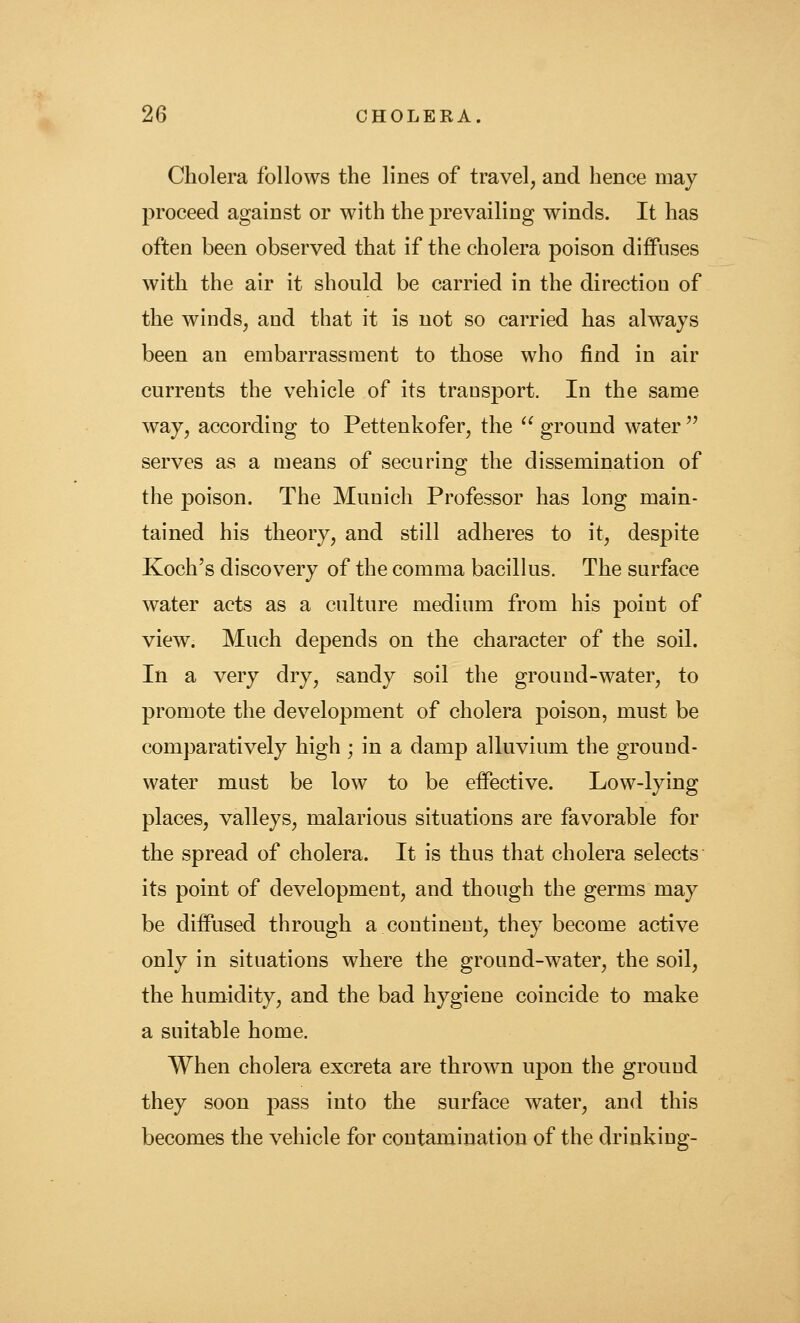 Cholera follows the lines of travel, and hence may proceed against or with the prevailing winds. It has often been observed that if the cholera poison diffuses with the air it should be carried in the direction of the winds, and that it is not so carried has always been an embarrassment to those who find in air currents the vehicle of its transport. In the same way, according to Pettenkofer, the ^' ground water'' serves as a means of securing the dissemination of the poison. The Munich Professor has long main- tained his theory, and still adheres to it, despite Koch's discovery of the comma bacillus. The surface water acts as a culture medium from his point of view. Much depends on the character of the soil. In a very dry, sandy soil the ground-water, to promote the development of cholera poison, must be comparatively high ; in a damp alluvium the ground- water must be low to be eifective. Low-lying places, valleys, malarious situations are favorable for the spread of cholera. It is thus that cholera selects its point of development, and though the germs may be diffused through a continent, they become active only in situations where the ground-water, the soil, the humidity, and the bad hygiene coincide to make a suitable home. When cholera excreta are thrown upon the ground they soon pass into the surface water, and this becomes the vehicle for contamination of the drinking-