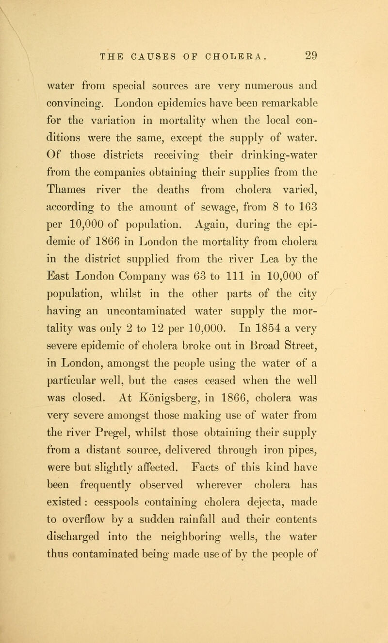 water from special sources are very numerous and convincing. London epidemics have been remarkable for the variation in mortality when the local con- ditions were the same, except the supply of water. Of those districts receiving their drinking-water from the companies obtaining their supplies from the Thames river the deaths from cholera varied, according to the amount of sewage, from 8 to 163 per 10,000 of population. Again, during the epi- demic of 1866 in London the mortality from cholera in the district supplied from the river Lea by the East London Company was 63 to 111 in 10,000 of population, whilst in the other parts of the city having an uncontaminated water supply the mor- tality was only 2 to 12 per 10,000. In 1854 a very severe epidemic of cholera broke out in Broad Street, in London, amongst the people using the water of a particular well, but the cases ceased when the well was closed. At Konigsberg, in 1866, cholera was very severe amongst those making use of water from the river Pregel, whilst those obtaining their supply from a distant source, delivered through iron pipes, were but slightly affected. Facts of this kind have been frequently observed wherever cholera has existed : cesspools containing cholera dejecta, made to overflow by a sudden rainfall and their contents discharged into the neighboring wells, the water thus contaminated being made use of by the people of