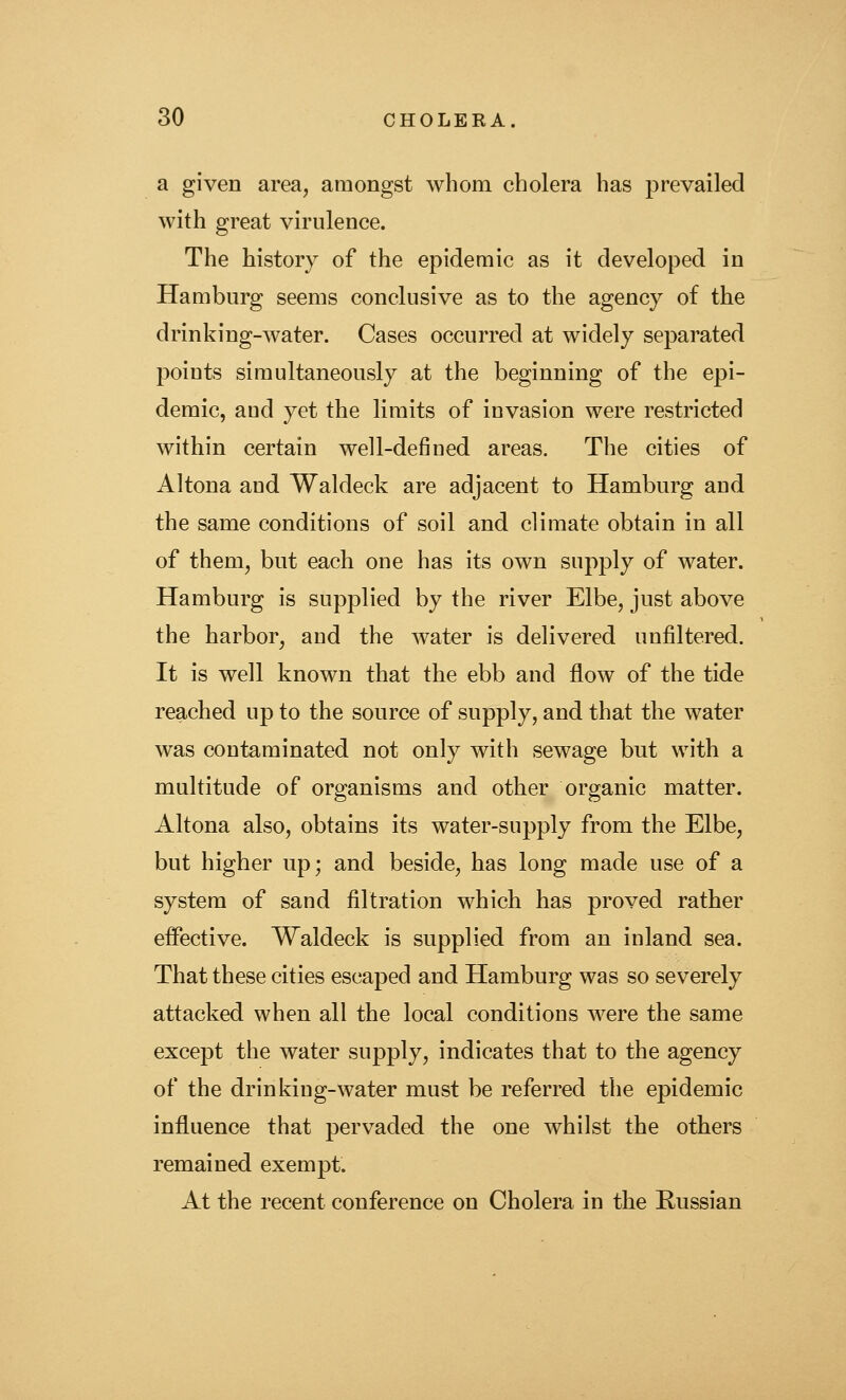 a given area, amongst whom cholera has prevailed with great virulence. The history of the epidemic as it developed in Hamburg seems conclusive as to the agency of the drinking-water. Cases occurred at widely separated points simultaneously at the beginning of the epi- demic, and yet the limits of invasion were restricted within certain well-defined areas. The cities of Altona and Waldeck are adjacent to Hamburg and the same conditions of soil and climate obtain in all of them, but each one has its own supply of water. Hamburg is supplied by the river Elbe, just above the harbor, and the water is delivered unfiltered. It is well known that the ebb and flow of the tide reached up to the source of supply, and that the water was contaminated not only with sewage but with a multitude of organisms and other organic matter. Altona also, obtains its water-supply from the Elbe, but higher up; and beside, has long made use of a system of sand filtration which has proved rather effective. Waldeck is supplied from an inland sea. That these cities escaped and Hamburg was so severely attacked when all the local conditions were the same except the water supply, indicates that to the agency of the drinking-water must be referred the epidemic influence that pervaded the one whilst the others remained exempt. At the recent conference on Cholera in the Russian