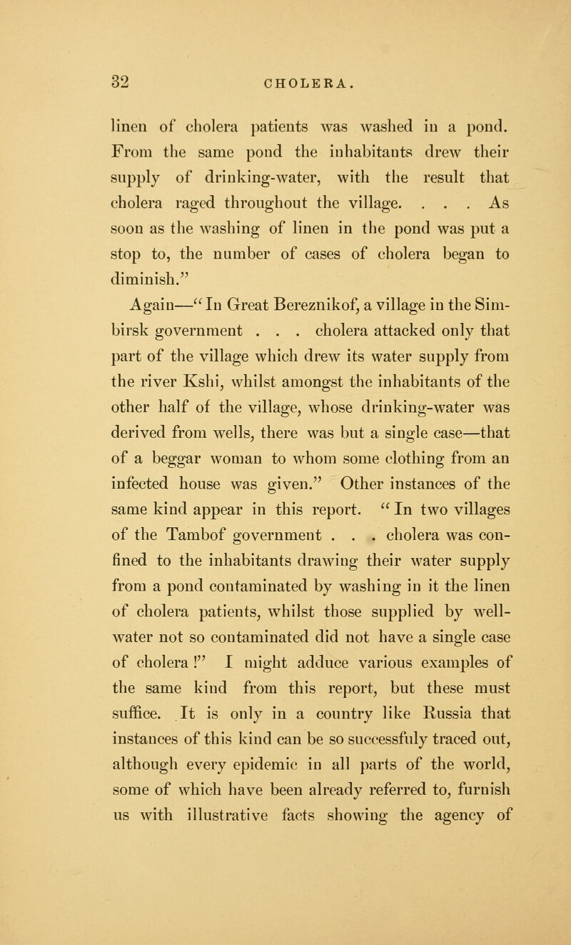 linen of cholera patients was washed in a pond. From the same pond the iuhabitants drew their supply of drinking-water, with the result that cholera raged throughout the village. ... As soon as the washing of linen in the pond was put a stop to, the number of cases of cholera began to diminish. Again—^^In Great Bereznikof, a village in the Sim- birsk government . . . cholera attacked only that part of the village which drew its water supply from the river Kshi, whilst amongst the inhabitants of the other half of the village, whose drinking-water was derived from w^ells, there was but a single case—that of a beggar woman to whom some clothing from an infected house was given.'' Other instances of the same kind appear in this report. ^^ In two villages of the Tambof government . . . cholera was con- fined to the inhabitants drawing their water supply from a pond contaminated by washing in it the linen of cholera patients, whilst those supplied by well- water not so contaminated did not have a single case of cholera ! I might adduce various examples of the same kind from this report, but these must suffice. It is only in a country like Russia that instances of this kind can be so successfuly traced out, although every epidemic in all parts of the world, some of which have been already referred to, furnish us with illustrative facts showing the agency of