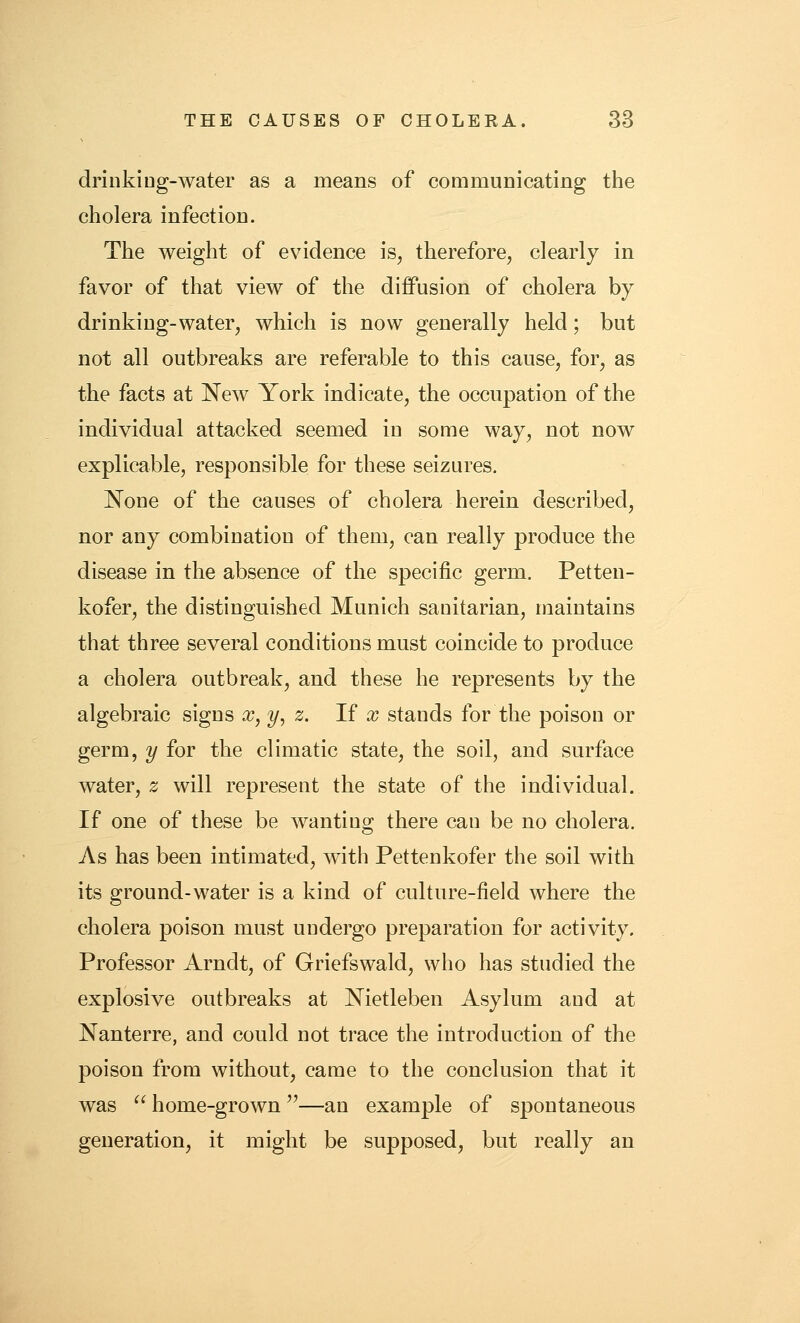 driiikiDg-water as a means of coQimunicating the cholera infection. The weight of evidence is^ therefore, clearly in favor of that view of the diffusion of cholera by drinking-water, which is now generally held; but not all outbreaks are referable to this cause, for, as the facts at l^ew York indicate, the occupation of the individual attacked seemed in some way, not now explicable, responsible for these seizures. None of the causes of cholera herein described, nor any combination of them, can really produce the disease in the absence of the specific germ, Petten- kofer, the distinguished Munich sanitarian, maintains that three several conditions must coincide to produce a cholera outbreak, and these he represents by the algebraic signs ^, y, z. If x stands for the poison or germ, y for the climatic state, the soil, and surface water, z will represent the state of the individual. If one of these be wanting there can be no cholera. As has been intimated, with Pettenkofer the soil with its ground-water is a kind of culture-field where the cholera poison must undergo preparation for activity. Professor Arndt, of Griefswald, who has studied the explosive outbreaks at Nietleben Asylum and at Nanterre, and could not trace the introduction of the poison from without, came to the conclusion that it was  home-grown—an example of spontaneous generation, it might be supposed, but really an